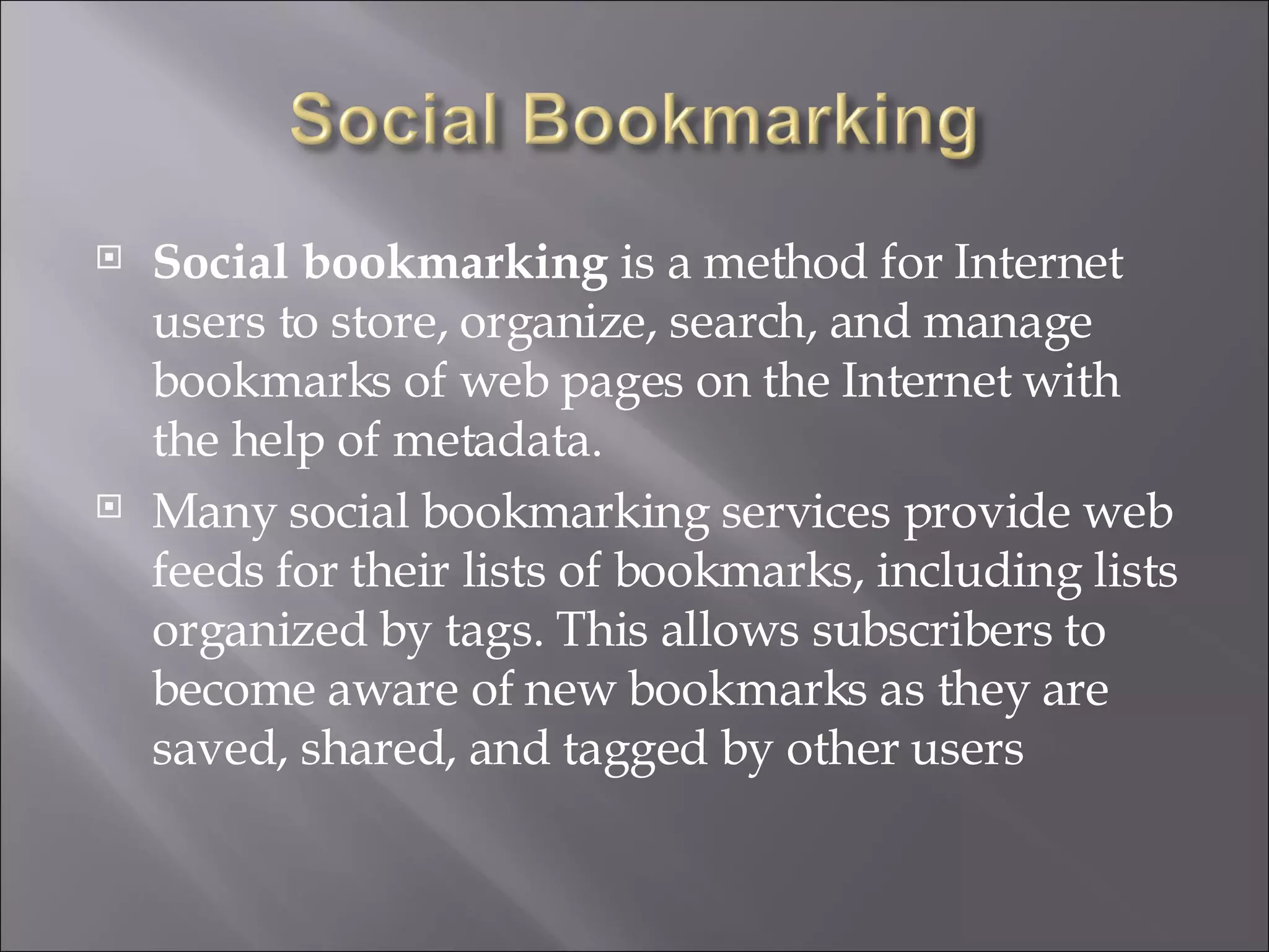 Social bookmarking  is a method for Internet users to store, organize, search, and manage bookmarks of web pages on the Internet with the help of metadata. Many social bookmarking services provide web feeds for their lists of bookmarks, including lists organized by tags. This allows subscribers to become aware of new bookmarks as they are saved, shared, and tagged by other users 