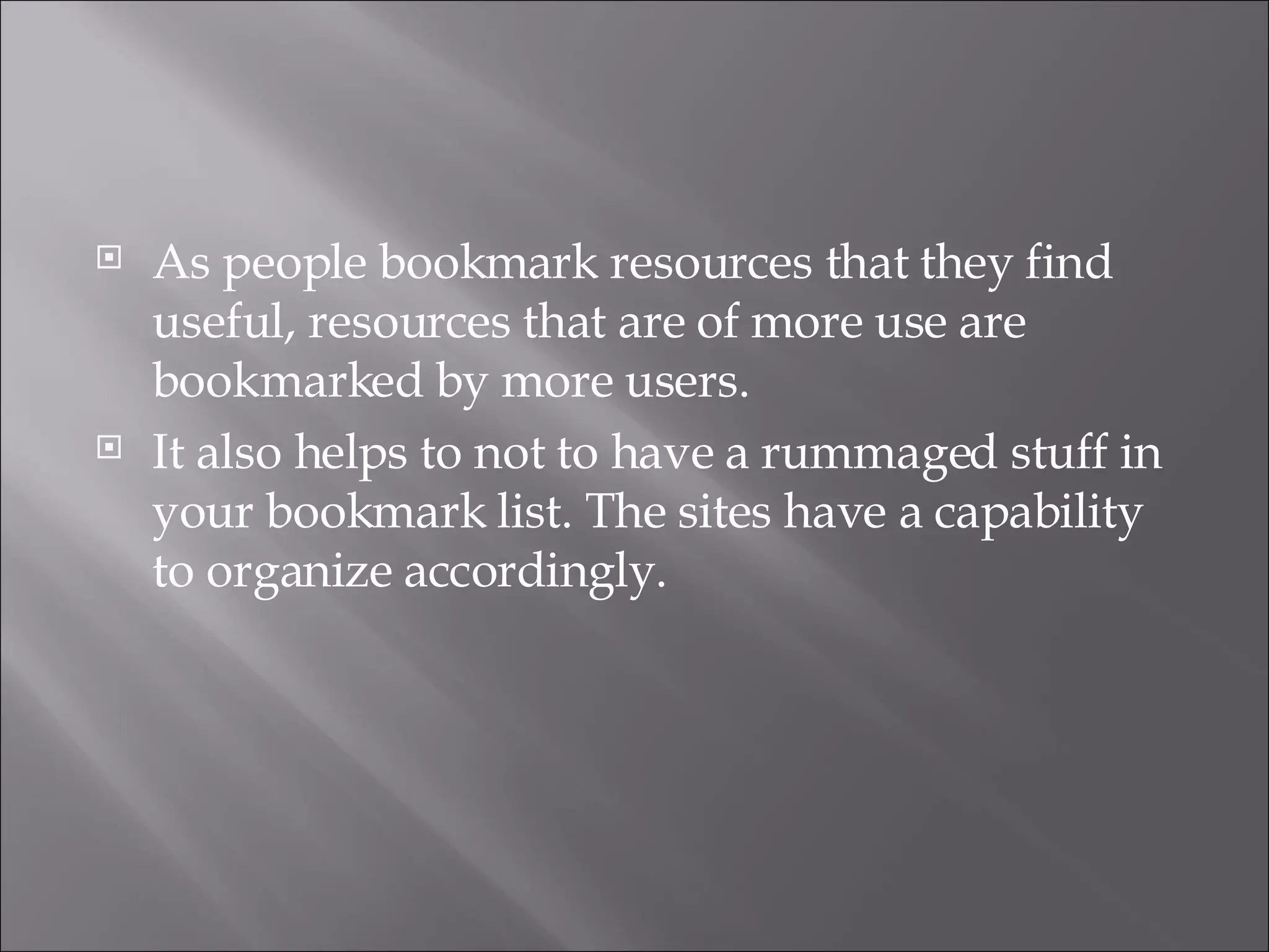 As people bookmark resources that they find useful, resources that are of more use are bookmarked by more users.  It also helps to not to have a rummaged stuff in your bookmark list. The sites have a capability to organize accordingly. 