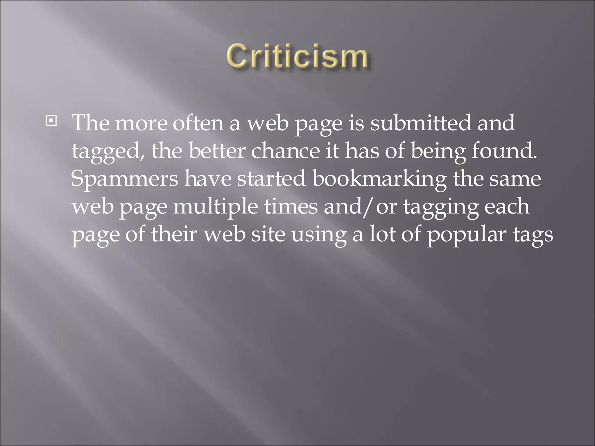 The more often a web page is submitted and tagged, the better chance it has of being found. Spammers have started bookmarking the same web page multiple times and/or tagging each page of their web site using a lot of popular tags 