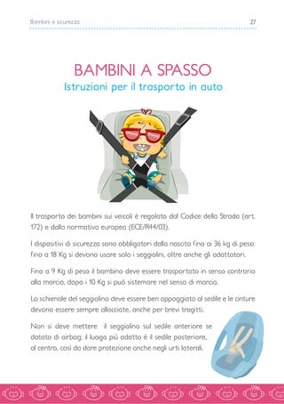 27Bambini e sicurezza
BAMBINI A SPASSO
Istruzioni per il trasporto in auto
Il trasporto dei bambini sui veicoli è regolato dal Codice della Strada (art.
172) e dalla normativa europea (ECE/R44/03).
I dispositivi di sicurezza sono obbligatori dalla nascita fino ai 36 kg di peso:
fino a 18 Kg si devono usare solo i seggiolini, oltre anche gli adattatori.
Fino a 9 Kg di peso il bambino deve essere trasportato in senso contrario
alla marcia, dopo i 10 Kg si può sistemare nel senso di marcia.
Lo schienale del seggiolino deve essere ben appoggiato al sedile e le cinture
devono essere sempre allacciate, anche per brevi tragitti.
Non si deve mettere il seggiolino sul sedile anteriore se
dotato di airbag; il luogo più adatto è il sedile posteriore,
al centro, così da dare protezione anche negli urti laterali.
 
