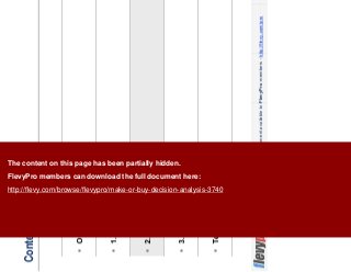 10This document is an exclusive document available to FlevyPro members - http://flevy.com/pro
Contents
Overview
1. Strategy
2. Risks
3. Economics
Templates
The content on this page has been partially hidden.
FlevyPro members can download the full document here:
http://flevy.com/browse/flevypro/make-or-buy-decision-analysis-3740
 