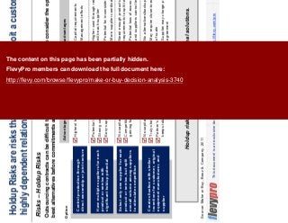 13This document is an exclusive document available to FlevyPro members - http://flevy.com/pro
Advantages Disadvantages
Holdup Risks are risks that a supplier will exploit a customer’s
highly dependent relationship
Risks – Holdup Risks
Holdup risks can be managed with external solutions.
Outsourcing contracts can be difficult to amend or break. It is critical to consider the options and determine the
best alternatives before commitments are made with the supplier.
VSOption
Control production through
direct ownership or joint venture
Have multiple suppliers for each
product or service with
significant holdup potential
Select only one supplier for each
product or service, but split
overall volume among suppliers
to stimulate competition
Create situation with similar
incentives for customer, original
equipment manufacturer, and
supplier
Highest level of control over operations
Potential backup for contingencies
Strong competition
Easy supplier assessment/comparison
No capital requirements
Competition through prospects of
gaining future/additional business
No capital requirements
Truly strategic partnership
Partner’s interest in long-term success
keeps total costs
Capital requirements
Management efforts
Higher cost through redundant operations, lower volume
with each supplier
Potential for inconsistent quality
More supplier coordination/management required
Need enough products or services with similar capability
requirements to split total volume among suppliers
Potential loss of economies of scale if volume is small
and suppliers cannot leverage additional volume
No alternatives/backup for contingencies
May require close-to-exclusive relationship and thus loss
of scale
Supplier may charge premium for possible exclusivity
agreement
Source: Make or Buy, Booz & Company, 2011
The content on this page has been partially hidden.
FlevyPro members can download the full document here:
http://flevy.com/browse/flevypro/make-or-buy-decision-analysis-3740
 