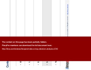 14This document is an exclusive document available to FlevyPro members - http://flevy.com/pro
Contents
Overview
1. Strategy
2. Risks
3. Economics
Templates
The content on this page has been partially hidden.
FlevyPro members can download the full document here:
http://flevy.com/browse/flevypro/make-or-buy-decision-analysis-3740
 