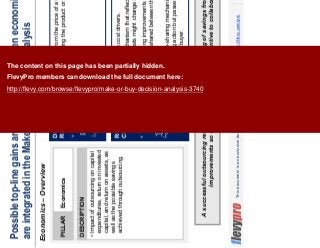 15This document is an exclusive document available to FlevyPro members - http://flevy.com/pro
Possible top-line gains are best calculated when economic factors
are integrated in the Make-or-Buy Decision Analysis
Economics – Overview
A successful outsourcing relationship includes the sharing of savings from productivity
improvements so that both parties have an incentive to collaborate.
DESCRIPTION
Impact of outsourcing on capital
expenditures, return on invested
capital, and return on assets, as
well as the possible savings
achieved through outsourcing.
PILLAR Economics
DECISION
RULE
Shift the discussion from the price of a finished product to the
overall cost of providing the product or service.
ROLE OF
CPO
Identify the supplier’s cost drivers.
Design a pricing mechanism that reflects the current underlying
costs and how the costs might change in the future.
Make sure that ongoing improvements in costs are covered in
the contract and are shared between the outsourcer and the
CPO’s organization.
Find an effective gain-sharing mechanism that properly rewards
the supplier for taking action but passes the ongoing
improvements to the buyer.
The content on this page has been partially hidden.
FlevyPro members can download the full document here:
http://flevy.com/browse/flevypro/make-or-buy-decision-analysis-3740
 