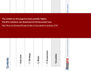 17This document is an exclusive document available to FlevyPro members - http://flevy.com/pro
Contents
Overview
1. Strategy
2. Risks
3. Economics
Templates
The content on this page has been partially hidden.
FlevyPro members can download the full document here:
http://flevy.com/browse/flevypro/make-or-buy-decision-analysis-3740
 