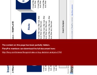 18This document is an exclusive document available to FlevyPro members - http://flevy.com/pro
Insert headline
3 Pillars of the Make-or-Buy Decision – TEMPLATE
Insert bumper.
Source: Make or Buy, Booz & Company, 2011
Strategy
Risks
Economics
• Insert filler text, filler text, filler
text, filler text, filler text.
• Insert filler text, filler text, filler
text, filler text, filler text.
• Insert filler text, filler text, filler
text, filler text, filler text.
• Insert filler text, filler text, filler
text, filler text, filler text.
• Insert filler text, filler text, filler
text, filler text, filler text.
• Insert filler text, filler text, filler
text, filler text, filler text.
• Insert filler text, filler text, filler
text, filler text, filler text.
• Insert filler text, filler text, filler
text, filler text, filler text.
• Insert filler text, filler text, filler
text, filler text, filler text.
The content on this page has been partially hidden.
FlevyPro members can download the full document here:
http://flevy.com/browse/flevypro/make-or-buy-decision-analysis-3740
 