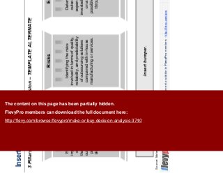 20This document is an exclusive document available to FlevyPro members - http://flevy.com/pro
Insert headline
3 Pillars of the Make-or-Buy Decision – TEMPLATE ALTERNATE
Insert bumper.
Source: Make or Buy, Booz & Company, 2011
Establishing the strategic
importance to the company
of the product or service
that is being considered for
out-sourcing, as well as the
process, technologies, or
skills required to make the
product or deliver the
service.
Strategy
Identifying the risks
involved in terms of quality,
reliability, and predictability
of outsourcing solutions
compared with in-house
manufacturing or services.
Risks
Determining impact of
outsourcing on capital
expenditures, return on
invested capital, and return
on assets, including
possible savings acquired
through outsourcing
Economics
The content on this page has been partially hidden.
FlevyPro members can download the full document here:
http://flevy.com/browse/flevypro/make-or-buy-decision-analysis-3740
 