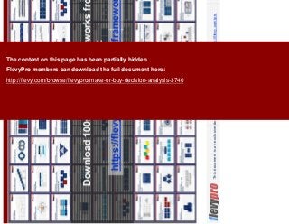 21This document is an exclusive document available to FlevyPro members - http://flevy.com/pro
Download 100s of similar frameworks from the
FlevyPro Library:
https://flevy.com/pro/library/frameworks
The content on this page has been partially hidden.
FlevyPro members can download the full document here:
http://flevy.com/browse/flevypro/make-or-buy-decision-analysis-3740
 