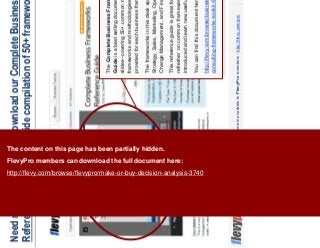 22This document is an exclusive document available to FlevyPro members - http://flevy.com/pro
Need more frameworks? Download our Complete Business Frameworks
Reference Guide, a 350+ slide compilation of 50+ frameworks, on Flevy
The Complete Business Frameworks Reference
Guide is a best selling document on Flevy. It is 350+
slides--covering 50+ common management consulting
frameworks and methodologies. A summary is
provided for each business framework.
The frameworks in this deck span across Corporate
Strategy, Sales, Marketing, Operations, Organization,
Change Management, and Finance.
This reference guide is great for those who need a
refresher on common frameworks, as well as be
introduced and learn new useful frameworks.
You can find this document here:
http://flevy.com/browse/business-document/complete-
consulting-frameworks-toolkit-644
The content on this page has been partially hidden.
FlevyPro members can download the full document here:
http://flevy.com/browse/flevypro/make-or-buy-decision-analysis-3740
 