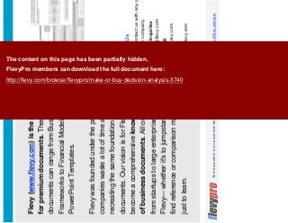 23This document is an exclusive document available to FlevyPro members - http://flevy.com/pro
Flevy (www.flevy.com) is the marketplace
for premium documents. These
documents can range from Business
Frameworks to Financial Models to
PowerPoint Templates.
Flevy was founded under the principle that
companies waste a lot of time and money
recreating the same foundational business
documents. Our vision is for Flevy to
become a comprehensive knowledge base
of business documents. All organizations,
from startups to large enterprises, can use
Flevy— whether it's to jumpstart projects, to
find reference or comparison materials, or
just to learn.
Contact Us
Please contact us with any questions you may have
about our company.
• General Inquiries
support@flevy.com
• Media/PR
press@flevy.com
• Billing
billing@flevy.com
The content on this page has been partially hidden.
FlevyPro members can download the full document here:
http://flevy.com/browse/flevypro/make-or-buy-decision-analysis-3740
 