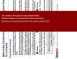 3This document is an exclusive document available to FlevyPro members - http://flevy.com/pro
Make-or-Buy Decision Analysis maximizes long-term financial outcome
for a company
Presentation Overview
While the choice to keep an activity in-house or outsourced may be cross-functional and
strategic, it is the role of the CPO to make outsourcing decisions work.
As organizations are being put under increasing pressure to cut expenses and improve return on
assets, the dilemma of whether to keep key functions in-house or outsource them has taken center
stage.
Manufacturing units are being identified with Make-or-Buy Decisions as third-party suppliers in Eastern
Europe, China, Southeast Asia, and other low-cost regions hold out a promise of significant advantage
that companies in developed countries can’t offer.
The Make-or-Buy Decision extends beyond manufacturing. It encompasses human resources,
information technology, maintenance, and other fundamental business functions. Chief Procurement
Officers are now expected to play a key role in helping business units make decisions given the skills
and objective perspective the teams bring to the effort.
This presentation thoroughly discusses the dynamics of Make-or-Buy Decisions and the framework to
guide companies make the right decisions. The framework is built on 3 key pillars.
The Make-or-Buy Decision should not be made without careful analysis. The analysis should be
conducted in the most diligent and objective manner.
This deck also includes slide templates for you to use in your own business presentations.
1 Strategy 2 Risks 3 Economic
The content on this page has been partially hidden.
FlevyPro members can download the full document here:
http://flevy.com/browse/flevypro/make-or-buy-decision-analysis-3740
 