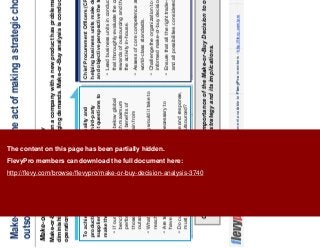 4This document is an exclusive document available to FlevyPro members - http://flevy.com/pro
Make-or-Buy Decision is the act of making a strategic choice between
outsourcing and in-house
Make-or-Buy Decision – Overview
Companies have realized the importance of the Make-or-Buy Decision to overall business
strategy and its implications.
Make-or-Buy Decisions usually arise when a company with a new product has problems with suppliers, has
diminishing capacity, or faced with changing demands. Make-or-Buy analysis is conducted at the strategic and
operational level.
To achieve the highest possible level of quality and
productivity in overseeing and managing third-party
suppliers, the company must have the right questions to
make these determinations.
If our manufacturing or HR capabilities are below global
benchmarks, can they be improved to reach maximum
performance and efficiency, and would the benefits of
those capabilities surpass the benefits obtain from
outsourcing?
What resources are required and how long would it take to
reach noticeable improved performance?
Are technology innovation and alignment necessary to
have a competitive edge?
Do customers expect a high level of service and response,
must greater than what can be offered if outsourced?
To achieve the highest possible level of quality and
productivity in overseeing and managing third-party
suppliers, the company must have the right questions to
make these determinations.
If our manufacturing or HR capabilities are below global
benchmarks, can they be improved to reach maximum
performance and efficiency, and would the benefits of
those capabilities surpass the benefits obtain from
outsourcing?
What resources are required and how long would it take to
reach noticeable improved performance?
Are technology innovation and alignment necessary to
have a competitive edge?
Do customers expect a high level of service and response,
must greater than what can be offered if outsourced?
Chief Procurement Officers (CPO) plays a key role in
helping business units make decisions given the skills
and objective perspective the teams bring to the effort.
Lead business units in conducting detailed analyses
that thoroughly evaluate the costs, benefits, risks, and
rewards of outsourcing and the implications of keeping
the activity in-house.
Assess of core competence and measure them against
world-class standards.
Challenge the organization to make more objective and
informed make-or-buy decisions.
Ensure that all the right trade-offs have been evaluated
and all possibilities considered.
Chief Procurement Officers (CPO) plays a key role in
helping business units make decisions given the skills
and objective perspective the teams bring to the effort.
Lead business units in conducting detailed analyses
that thoroughly evaluate the costs, benefits, risks, and
rewards of outsourcing and the implications of keeping
the activity in-house.
Assess of core competence and measure them against
world-class standards.
Challenge the organization to make more objective and
informed make-or-buy decisions.
Ensure that all the right trade-offs have been evaluated
and all possibilities considered.
The content on this page has been partially hidden.
FlevyPro members can download the full document here:
http://flevy.com/browse/flevypro/make-or-buy-decision-analysis-3740
 