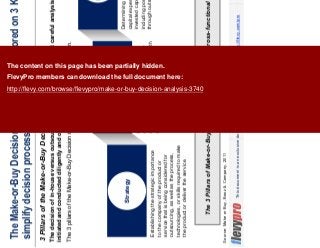 5This document is an exclusive document available to FlevyPro members - http://flevy.com/pro
The Make-or-Buy Decision Framework is anchored on 3 Key Pillars to
simplify decision process
3 Pillars of the Make-or-Buy Decision – Overview
The 3 Pillars of Make-or-Buy Decision makes the choice cross-functional and strategic.
The decision of in-house versus outsource should not be made without careful analysis. Analysis should be
initiated and conducted diligently and objectively.
The 3 pillars of the Make-or-Buy Decision is structured to simplify the decision.
Source: Make or Buy, Booz & Company, 2011
Establishing the strategic importance
to the company of the product or
service that is being considered for
outsourcing, as well as the process,
technologies, or skills required to make
the product or deliver the service.
Strategy
Risks
Economics
Identifying the risks involved in terms
of quality, reliability, and predictability
of outsourcing solutions compared with
in-house manufacturing or services.
Determining impact of outsourcing on
capital expenditures, return on
invested capital, and return on assets,
including possible savings acquired
through outsourcing
The content on this page has been partially hidden.
FlevyPro members can download the full document here:
http://flevy.com/browse/flevypro/make-or-buy-decision-analysis-3740
 