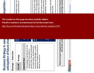 7This document is an exclusive document available to FlevyPro members - http://flevy.com/pro
Business Strategy is essential in the face of competition and in
anticipation of future change in environment
Strategy – Overview
Outsourcing arrangements must ensure continuous quality and cost improvement over the
life of the contract so as not to deliver disappointing results.
DESCRIPTION
The strategic importance to the
company of the product or
service that is being considered
for outsourcing, as well as the
process, technologies, or skills
required to make the product or
deliver the service.
PILLAR Strategy
DECISION
RULE
Choose in-house capabilities when a product or a function is
critical to a company’s performance or is considered a core
operation.
ROLE OF
CPO
Lead the discussion among senior management aimed at
resolving which aspect of the organization rise to such a level of
strategic importance that they must not be outsourced.
Use knowledge of supply base to compare potential
outsourcers’ technologies, product development and supply
chain management capabilities, and ability to work in
partnership.
Evaluate whether the company has the skills and resources
needed to manage outsourcers.
The content on this page has been partially hidden.
FlevyPro members can download the full document here:
http://flevy.com/browse/flevypro/make-or-buy-decision-analysis-3740
 