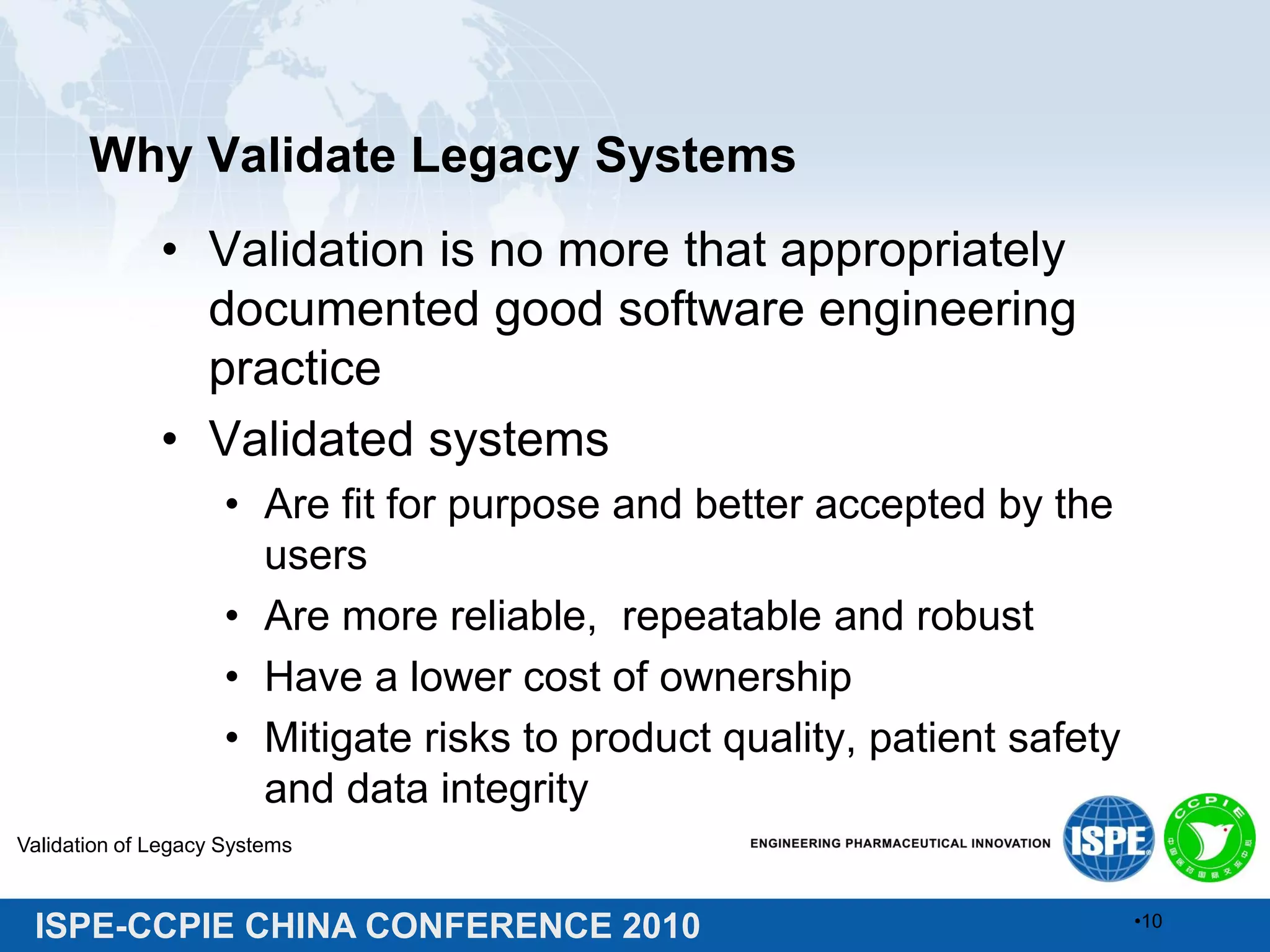 ISPE-CCPIE CHINA CONFERENCE 2010
Why Validate Legacy Systems
• Validation is no more that appropriately
documented good software engineering
practice
• Validated systems
• Are fit for purpose and better accepted by the
users
• Are more reliable, repeatable and robust
• Have a lower cost of ownership
• Mitigate risks to product quality, patient safety
and data integrity
Validation of Legacy Systems
•10
 