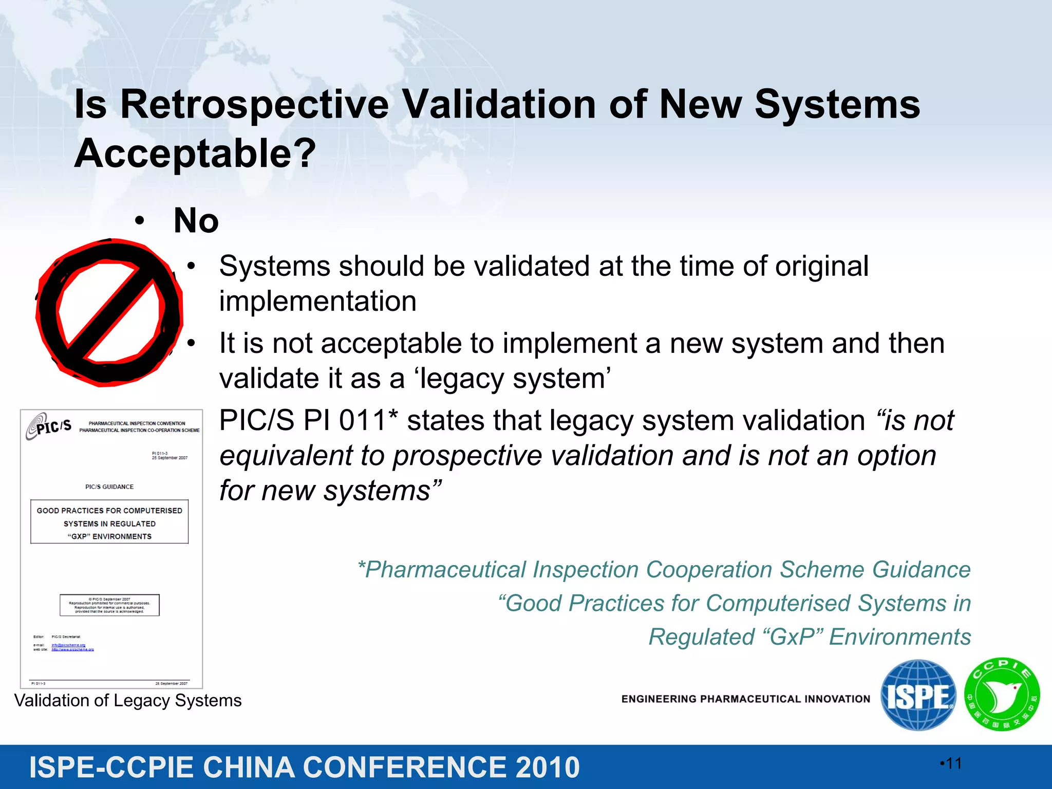 ISPE-CCPIE CHINA CONFERENCE 2010
Is Retrospective Validation of New Systems
Acceptable?
• No
• Systems should be validated at the time of original
implementation
• It is not acceptable to implement a new system and then
validate it as a ‘legacy system’
• PIC/S PI 011* states that legacy system validation “is not
equivalent to prospective validation and is not an option
for new systems”
*Pharmaceutical Inspection Cooperation Scheme Guidance
“Good Practices for Computerised Systems in
Regulated “GxP” Environments
Validation of Legacy Systems
•11
 