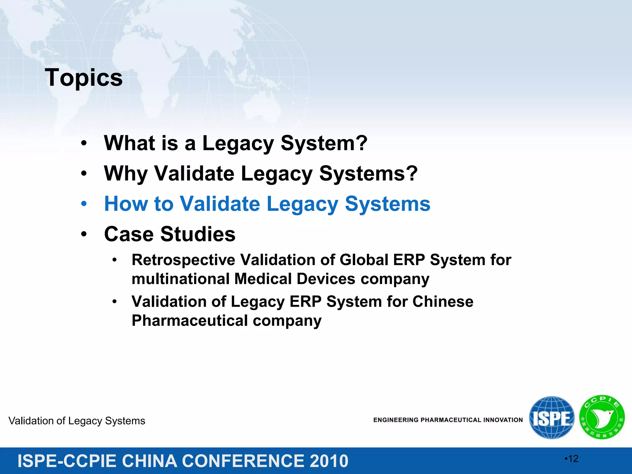 ISPE-CCPIE CHINA CONFERENCE 2010
Topics
• What is a Legacy System?
• Why Validate Legacy Systems?
• How to Validate Legacy Systems
• Case Studies
• Retrospective Validation of Global ERP System for
multinational Medical Devices company
• Validation of Legacy ERP System for Chinese
Pharmaceutical company
Validation of Legacy Systems
•12
 