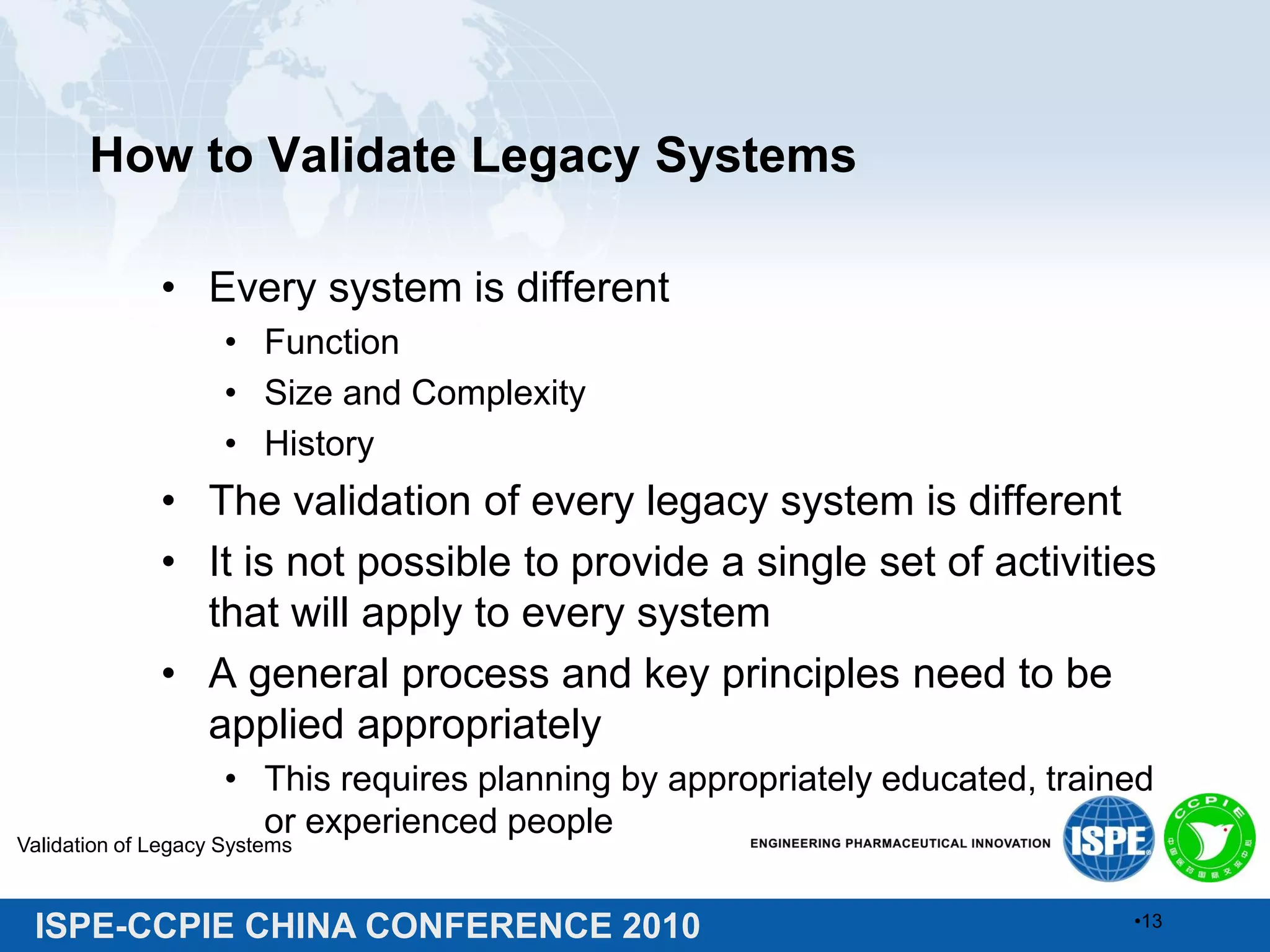 ISPE-CCPIE CHINA CONFERENCE 2010
How to Validate Legacy Systems
• Every system is different
• Function
• Size and Complexity
• History
• The validation of every legacy system is different
• It is not possible to provide a single set of activities
that will apply to every system
• A general process and key principles need to be
applied appropriately
• This requires planning by appropriately educated, trained
or experienced people
Validation of Legacy Systems
•13
 