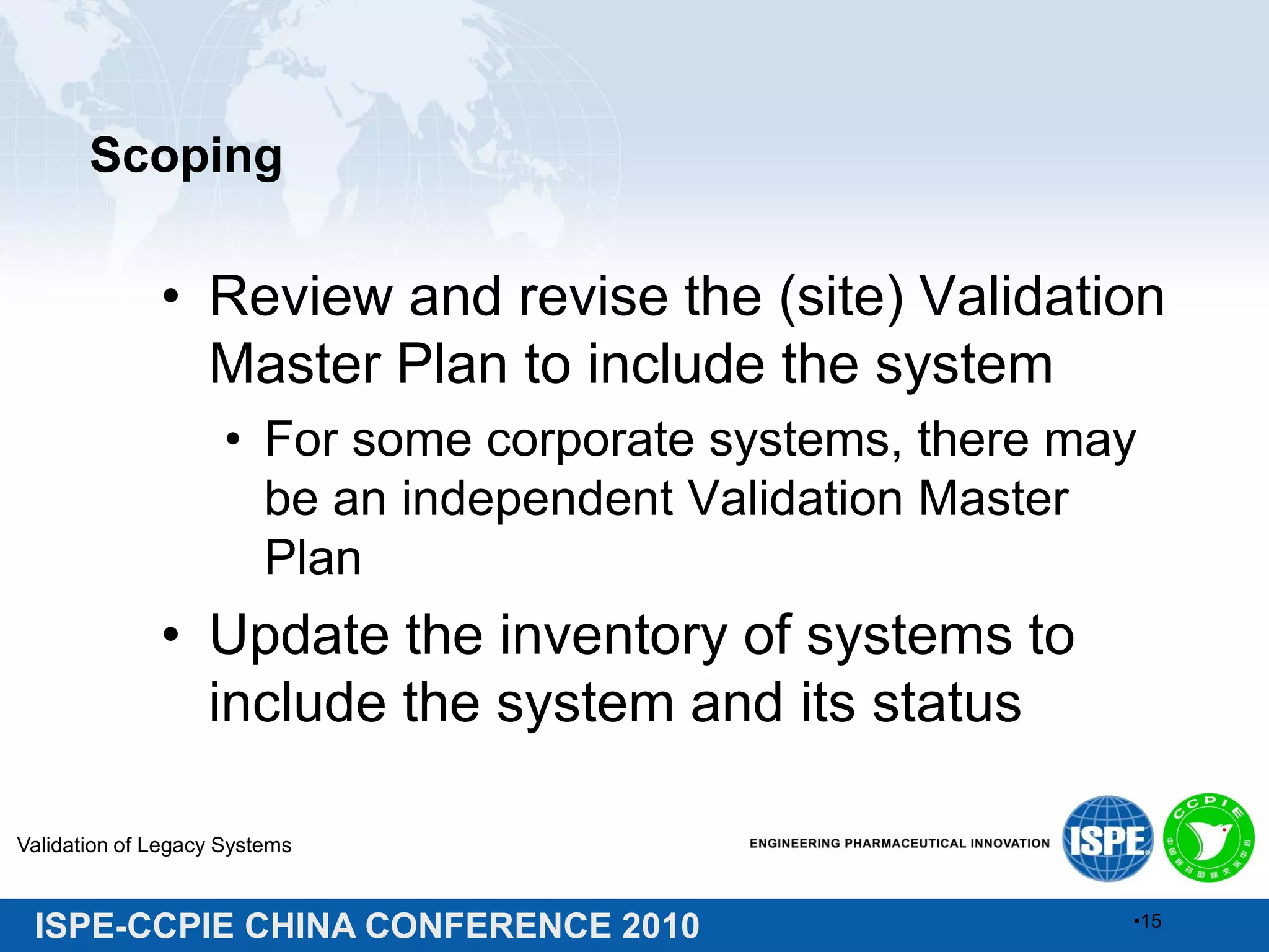 ISPE-CCPIE CHINA CONFERENCE 2010
Scoping
• Review and revise the (site) Validation
Master Plan to include the system
• For some corporate systems, there may
be an independent Validation Master
Plan
• Update the inventory of systems to
include the system and its status
Validation of Legacy Systems
•15
 