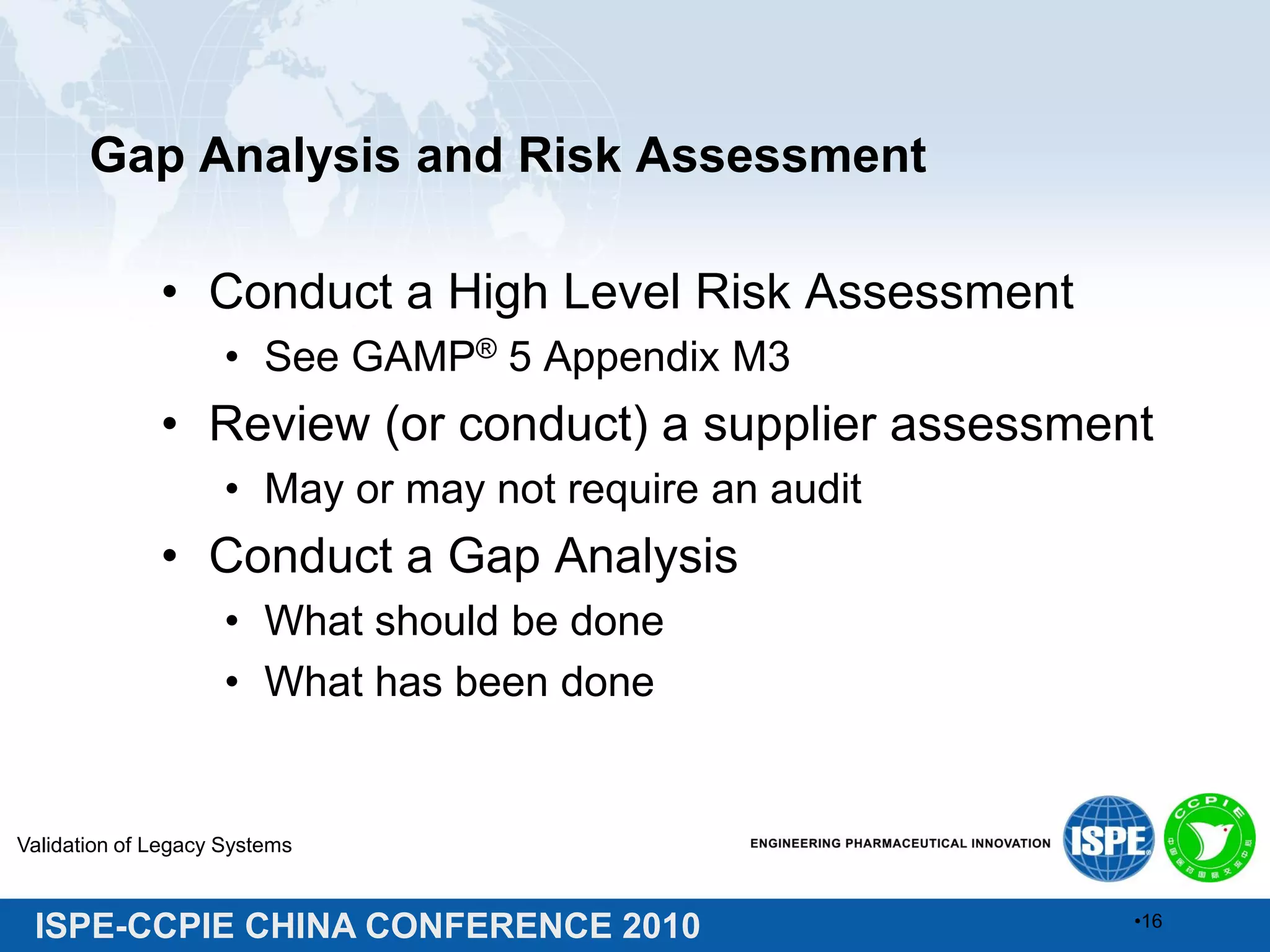 ISPE-CCPIE CHINA CONFERENCE 2010
Gap Analysis and Risk Assessment
• Conduct a High Level Risk Assessment
• See GAMP® 5 Appendix M3
• Review (or conduct) a supplier assessment
• May or may not require an audit
• Conduct a Gap Analysis
• What should be done
• What has been done
Validation of Legacy Systems
•16
 