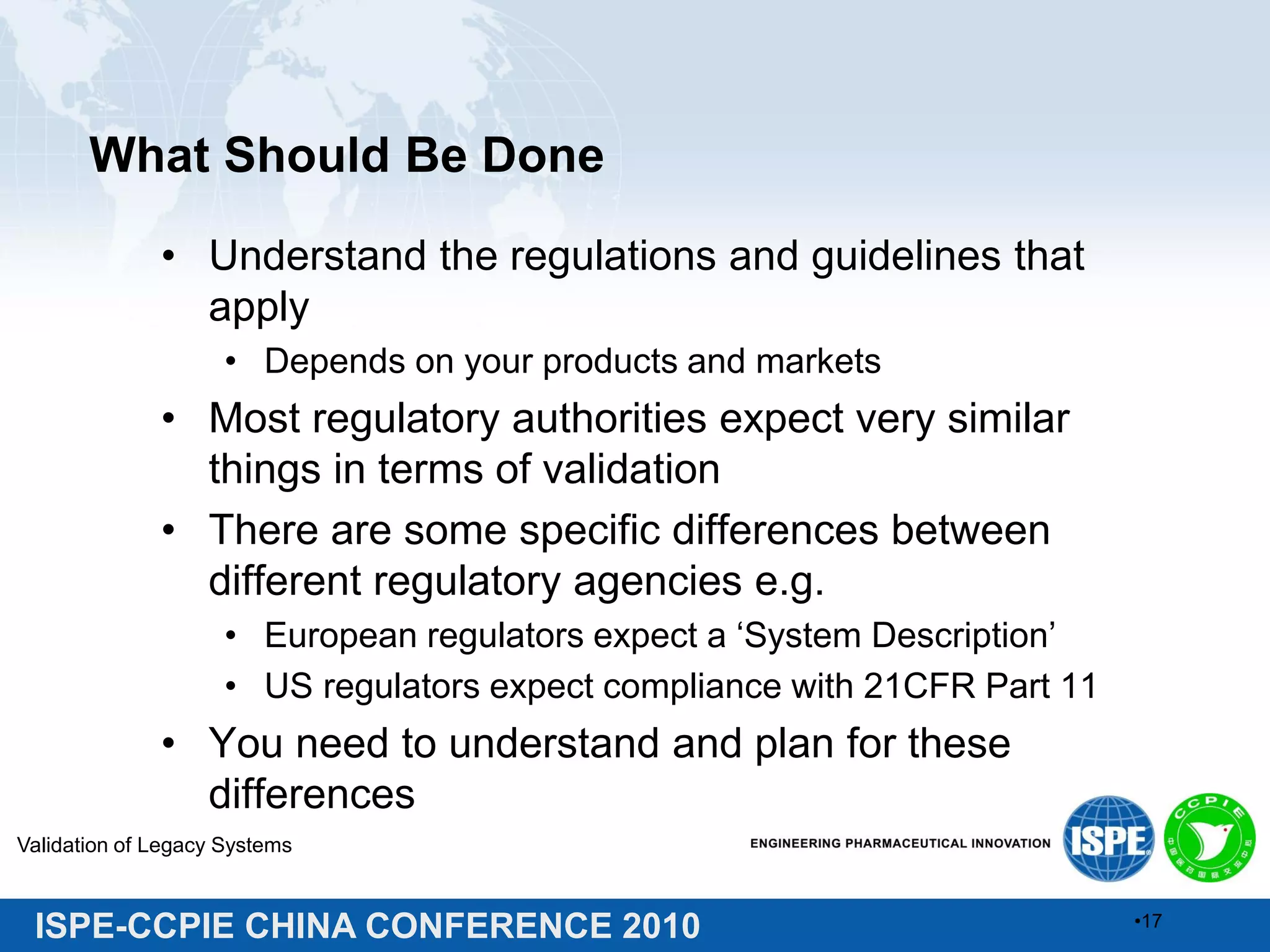 ISPE-CCPIE CHINA CONFERENCE 2010
What Should Be Done
• Understand the regulations and guidelines that
apply
• Depends on your products and markets
• Most regulatory authorities expect very similar
things in terms of validation
• There are some specific differences between
different regulatory agencies e.g.
• European regulators expect a ‘System Description’
• US regulators expect compliance with 21CFR Part 11
• You need to understand and plan for these
differences
Validation of Legacy Systems
•17
 