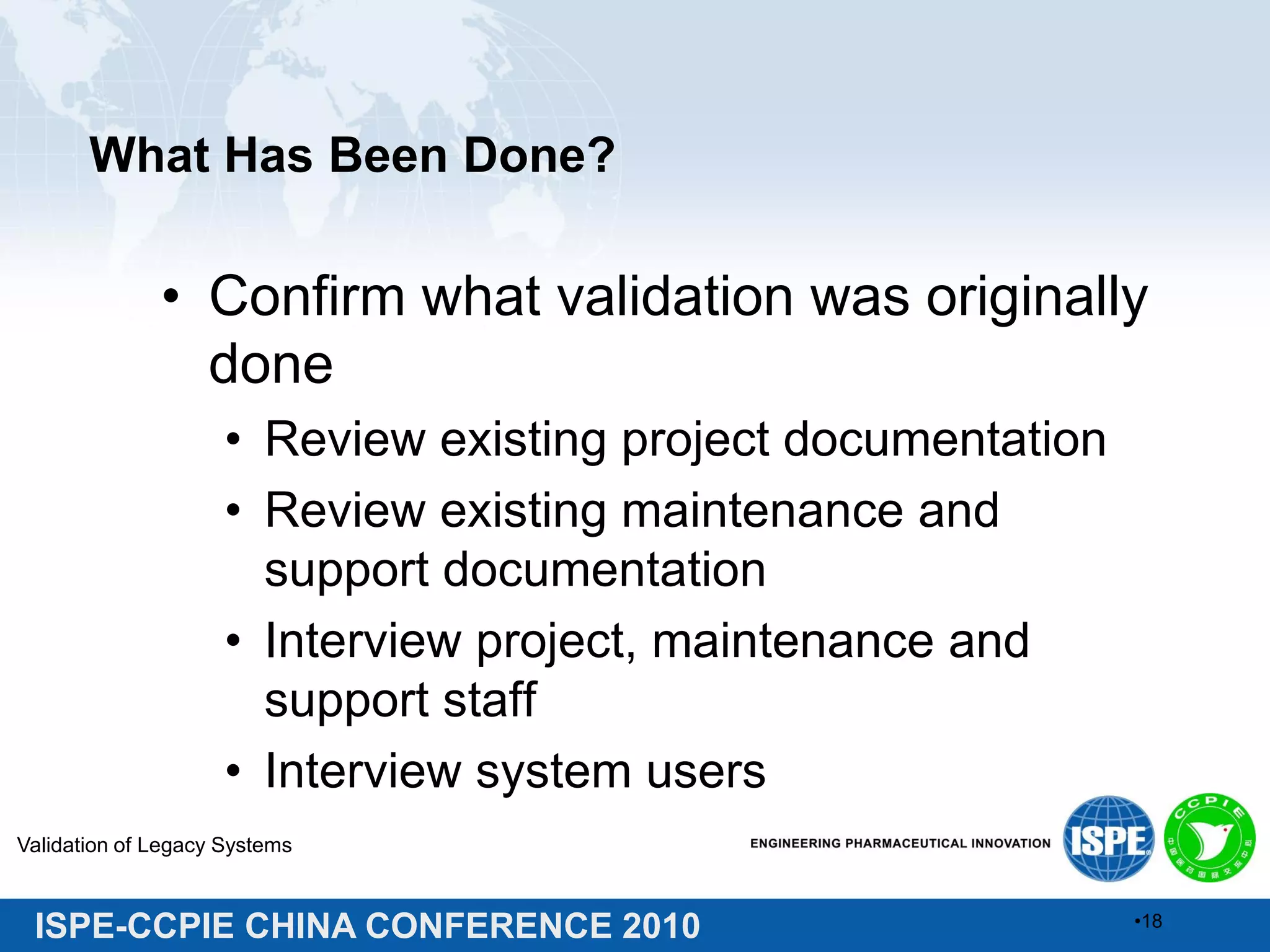 ISPE-CCPIE CHINA CONFERENCE 2010
What Has Been Done?
• Confirm what validation was originally
done
• Review existing project documentation
• Review existing maintenance and
support documentation
• Interview project, maintenance and
support staff
• Interview system users
Validation of Legacy Systems
•18
 