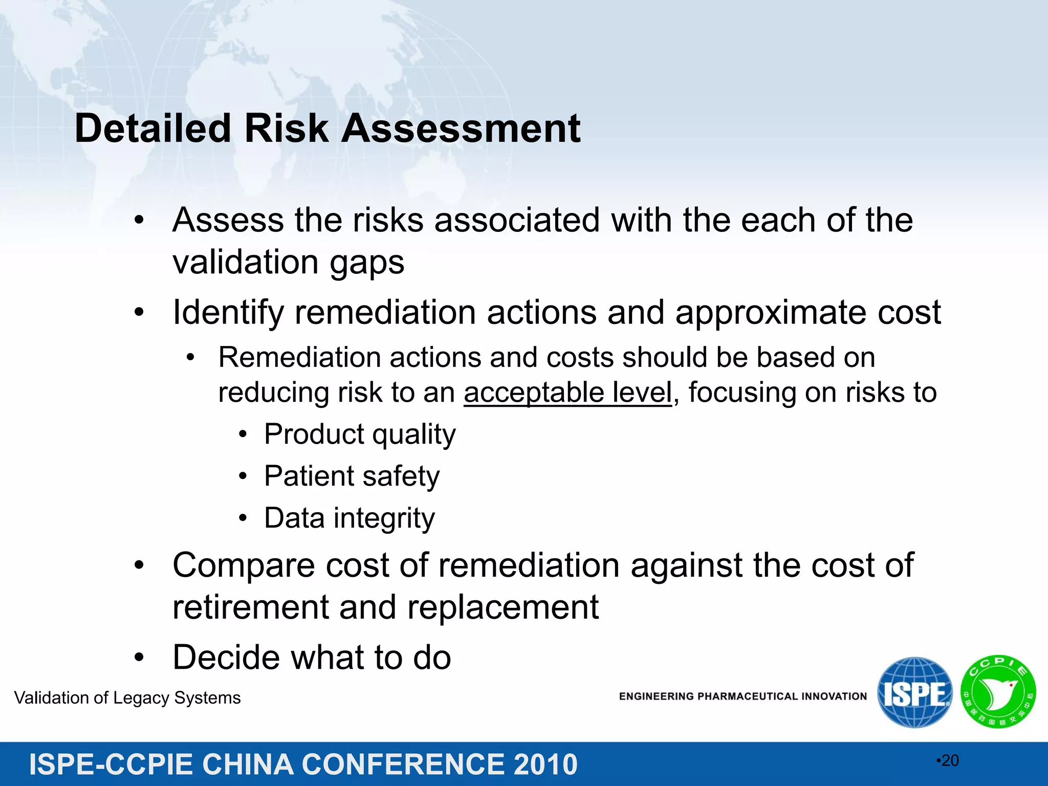 ISPE-CCPIE CHINA CONFERENCE 2010
Detailed Risk Assessment
• Assess the risks associated with the each of the
validation gaps
• Identify remediation actions and approximate cost
• Remediation actions and costs should be based on
reducing risk to an acceptable level, focusing on risks to
• Product quality
• Patient safety
• Data integrity
• Compare cost of remediation against the cost of
retirement and replacement
• Decide what to do
Validation of Legacy Systems
•20
 