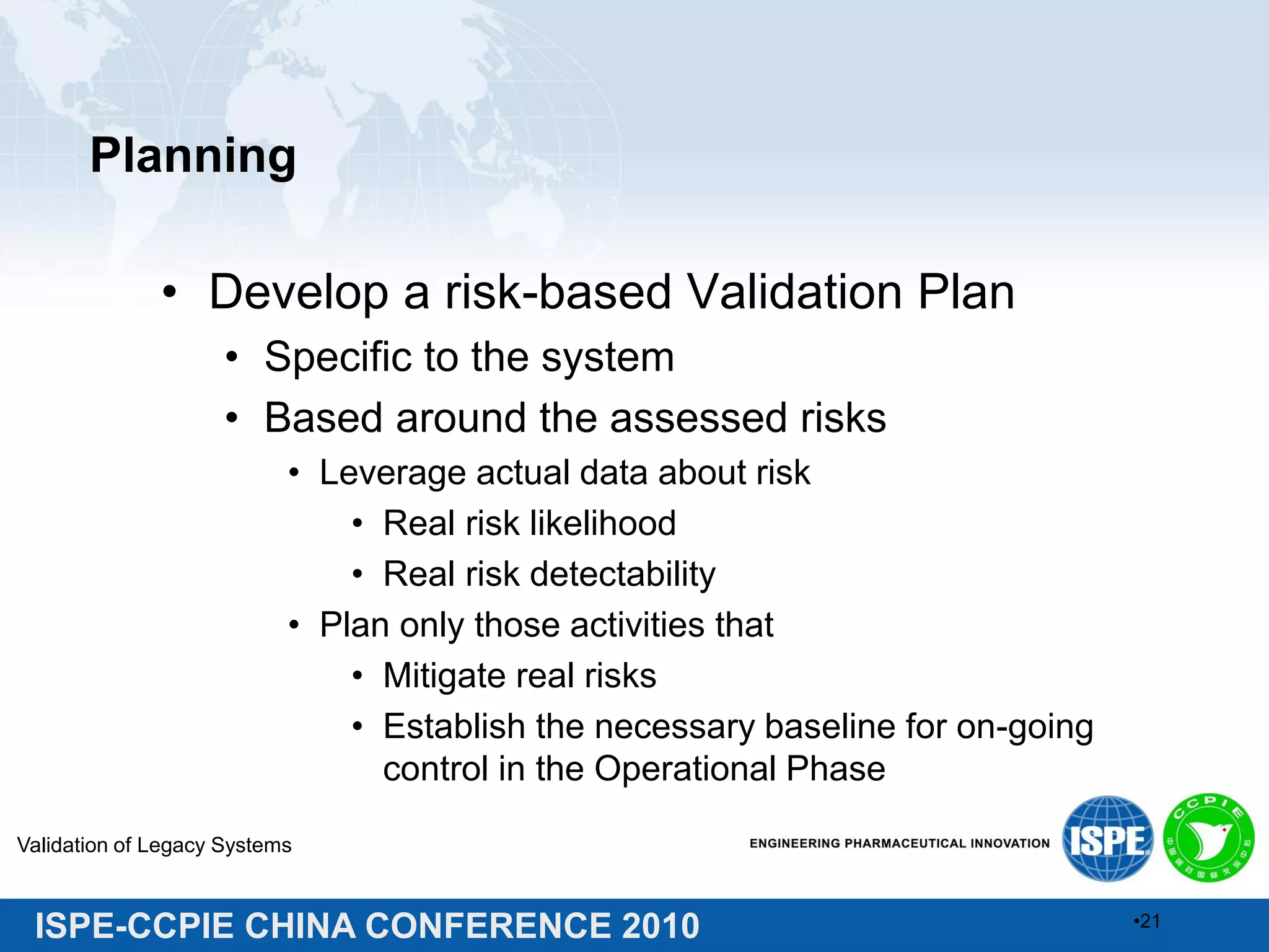 ISPE-CCPIE CHINA CONFERENCE 2010
Planning
• Develop a risk-based Validation Plan
• Specific to the system
• Based around the assessed risks
• Leverage actual data about risk
• Real risk likelihood
• Real risk detectability
• Plan only those activities that
• Mitigate real risks
• Establish the necessary baseline for on-going
control in the Operational Phase
Validation of Legacy Systems
•21
 