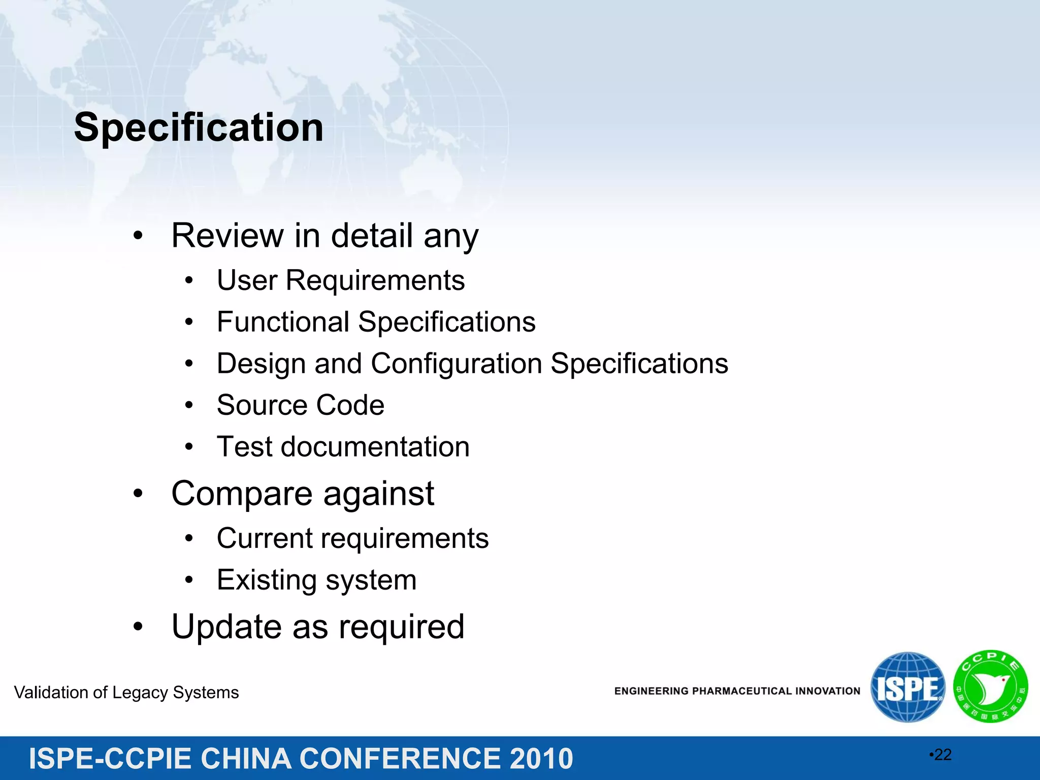 ISPE-CCPIE CHINA CONFERENCE 2010
Specification
• Review in detail any
• User Requirements
• Functional Specifications
• Design and Configuration Specifications
• Source Code
• Test documentation
• Compare against
• Current requirements
• Existing system
• Update as required
Validation of Legacy Systems
•22
 