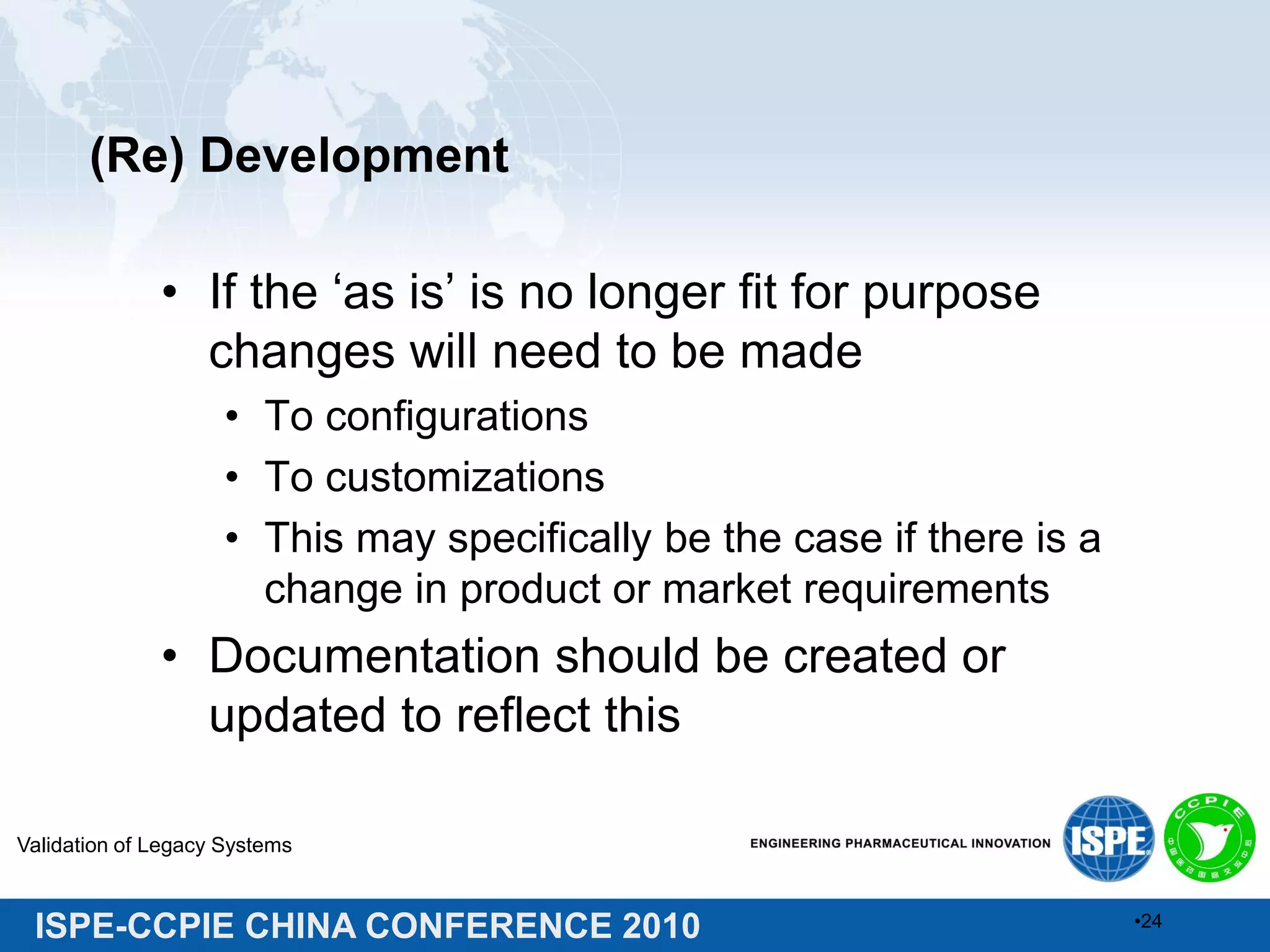 ISPE-CCPIE CHINA CONFERENCE 2010
(Re) Development
• If the ‘as is’ is no longer fit for purpose
changes will need to be made
• To configurations
• To customizations
• This may specifically be the case if there is a
change in product or market requirements
• Documentation should be created or
updated to reflect this
Validation of Legacy Systems
•24
 
