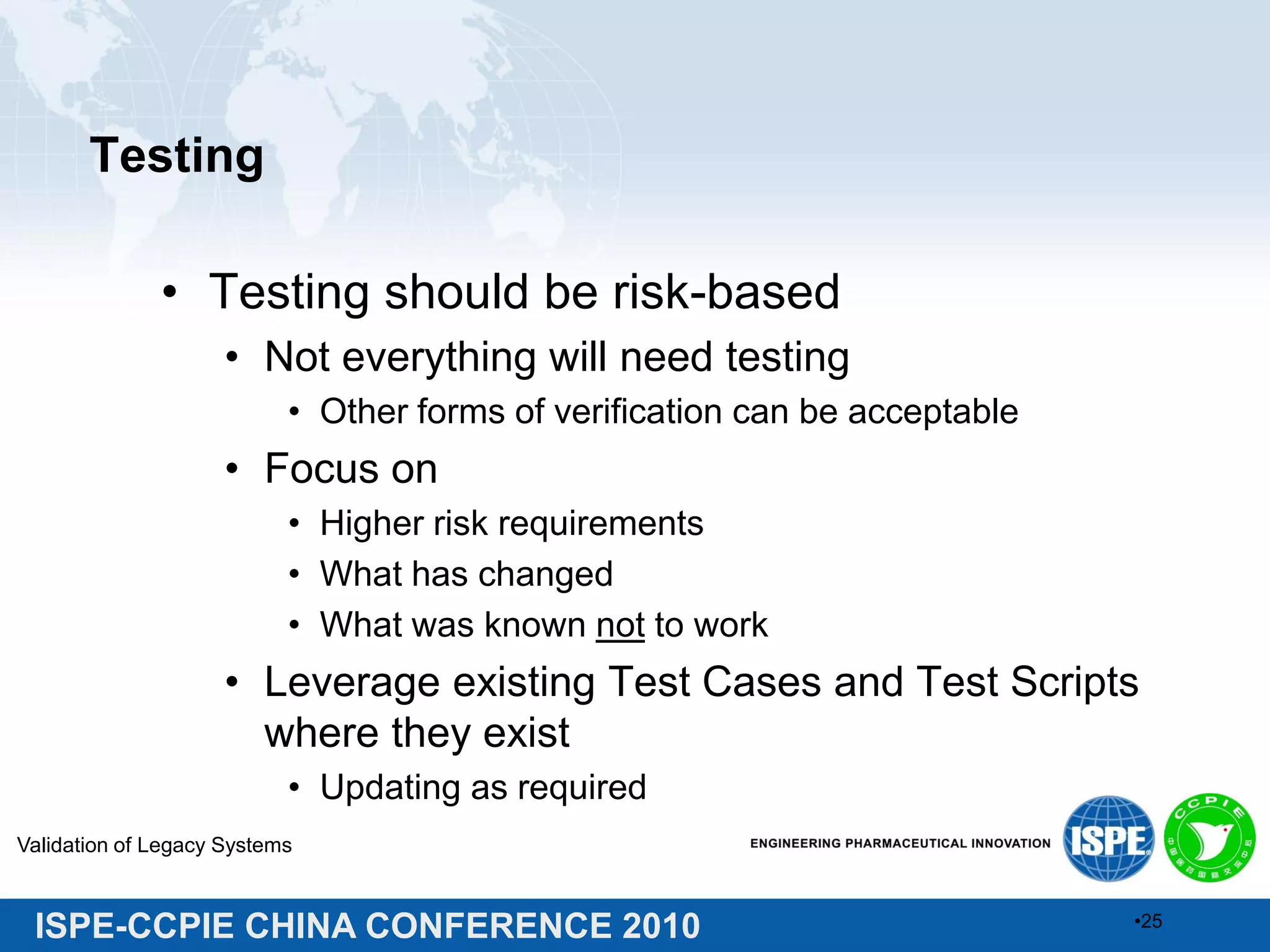 ISPE-CCPIE CHINA CONFERENCE 2010
Testing
• Testing should be risk-based
• Not everything will need testing
• Other forms of verification can be acceptable
• Focus on
• Higher risk requirements
• What has changed
• What was known not to work
• Leverage existing Test Cases and Test Scripts
where they exist
• Updating as required
Validation of Legacy Systems
•25
 