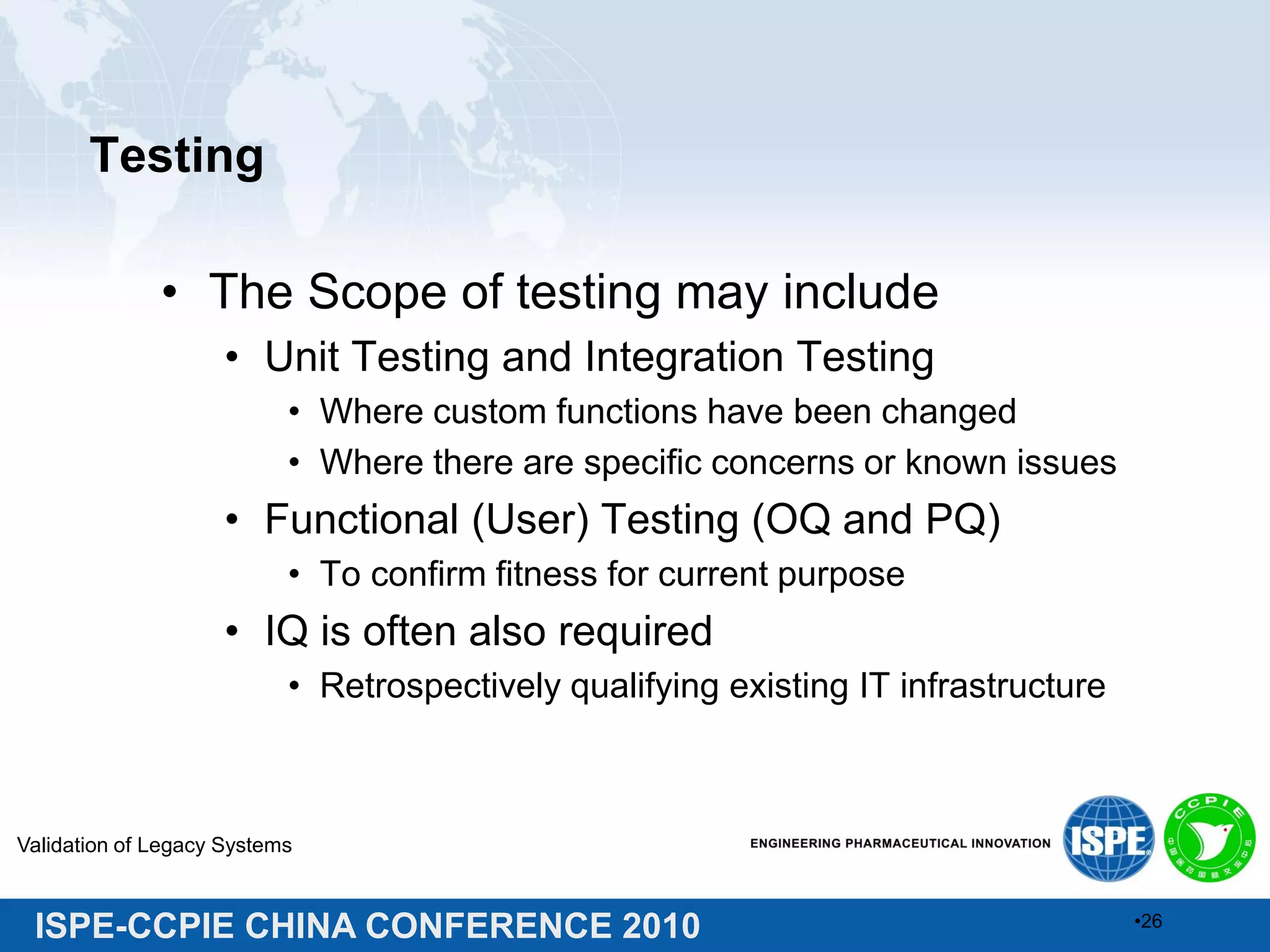 ISPE-CCPIE CHINA CONFERENCE 2010
Testing
• The Scope of testing may include
• Unit Testing and Integration Testing
• Where custom functions have been changed
• Where there are specific concerns or known issues
• Functional (User) Testing (OQ and PQ)
• To confirm fitness for current purpose
• IQ is often also required
• Retrospectively qualifying existing IT infrastructure
Validation of Legacy Systems
•26
 