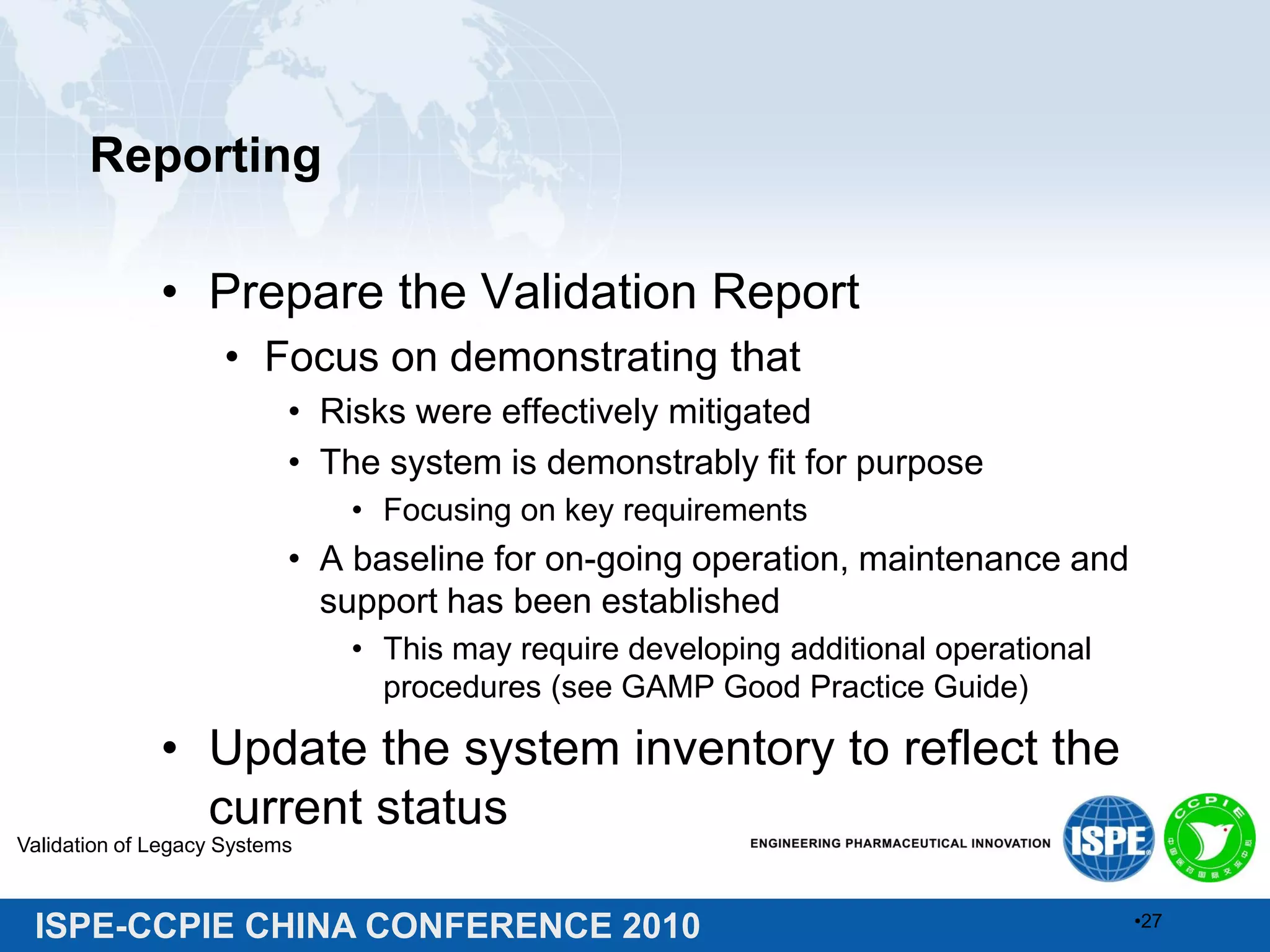 ISPE-CCPIE CHINA CONFERENCE 2010
Reporting
• Prepare the Validation Report
• Focus on demonstrating that
• Risks were effectively mitigated
• The system is demonstrably fit for purpose
• Focusing on key requirements
• A baseline for on-going operation, maintenance and
support has been established
• This may require developing additional operational
procedures (see GAMP Good Practice Guide)
• Update the system inventory to reflect the
current status
Validation of Legacy Systems
•27
 