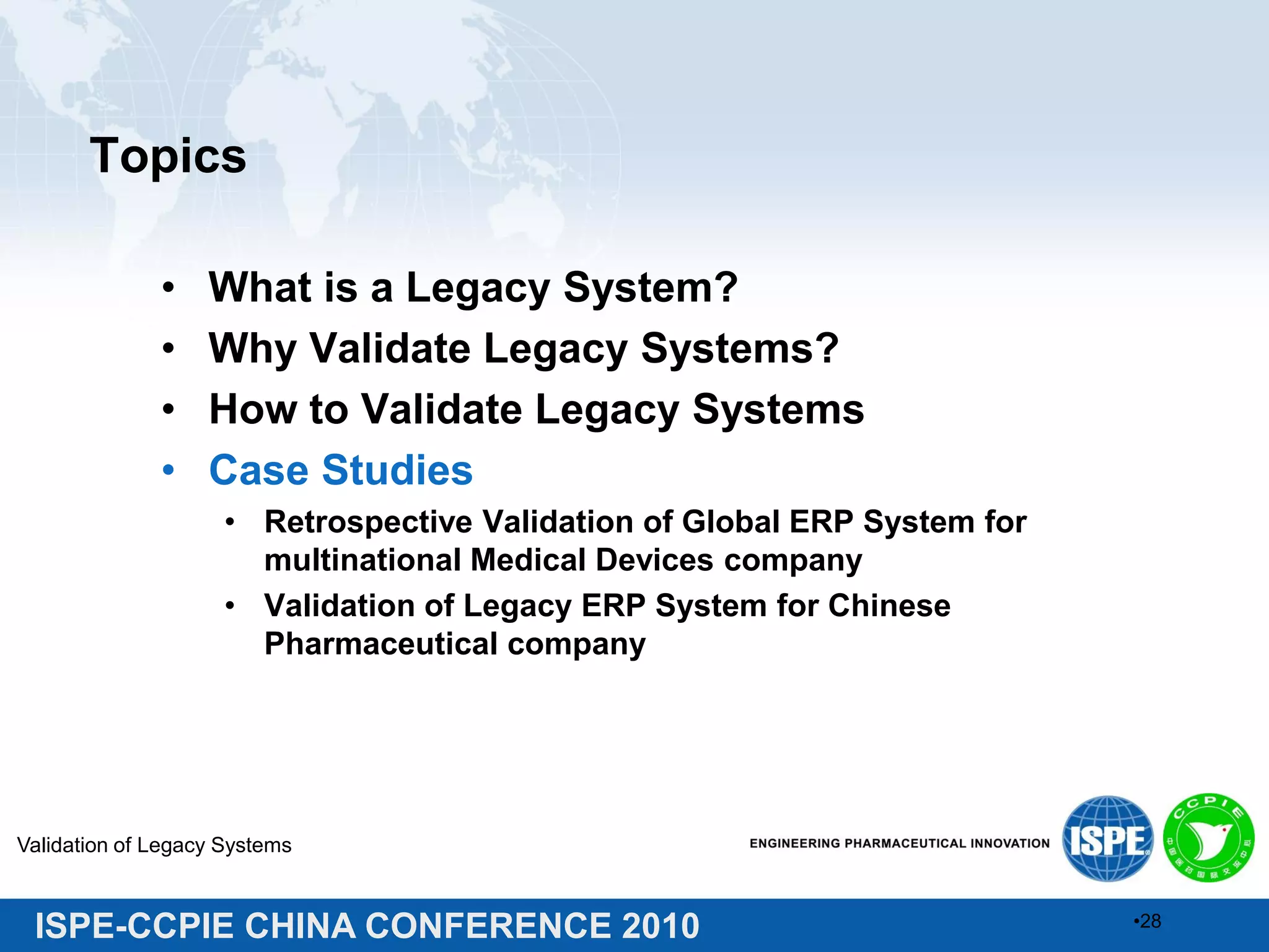 ISPE-CCPIE CHINA CONFERENCE 2010
Topics
• What is a Legacy System?
• Why Validate Legacy Systems?
• How to Validate Legacy Systems
• Case Studies
• Retrospective Validation of Global ERP System for
multinational Medical Devices company
• Validation of Legacy ERP System for Chinese
Pharmaceutical company
Validation of Legacy Systems
•28
 