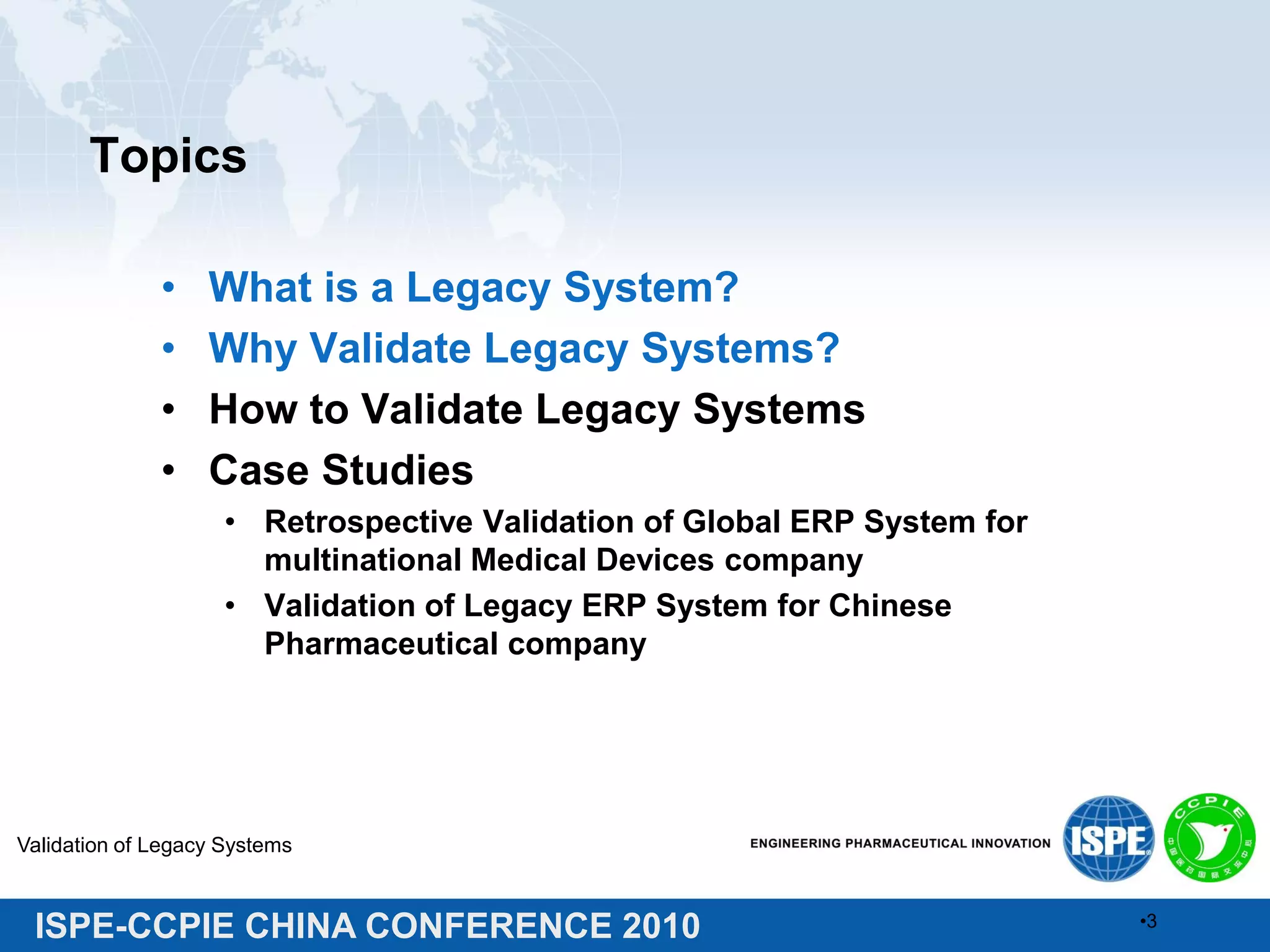 ISPE-CCPIE CHINA CONFERENCE 2010
Topics
• What is a Legacy System?
• Why Validate Legacy Systems?
• How to Validate Legacy Systems
• Case Studies
• Retrospective Validation of Global ERP System for
multinational Medical Devices company
• Validation of Legacy ERP System for Chinese
Pharmaceutical company
Validation of Legacy Systems
•3
 