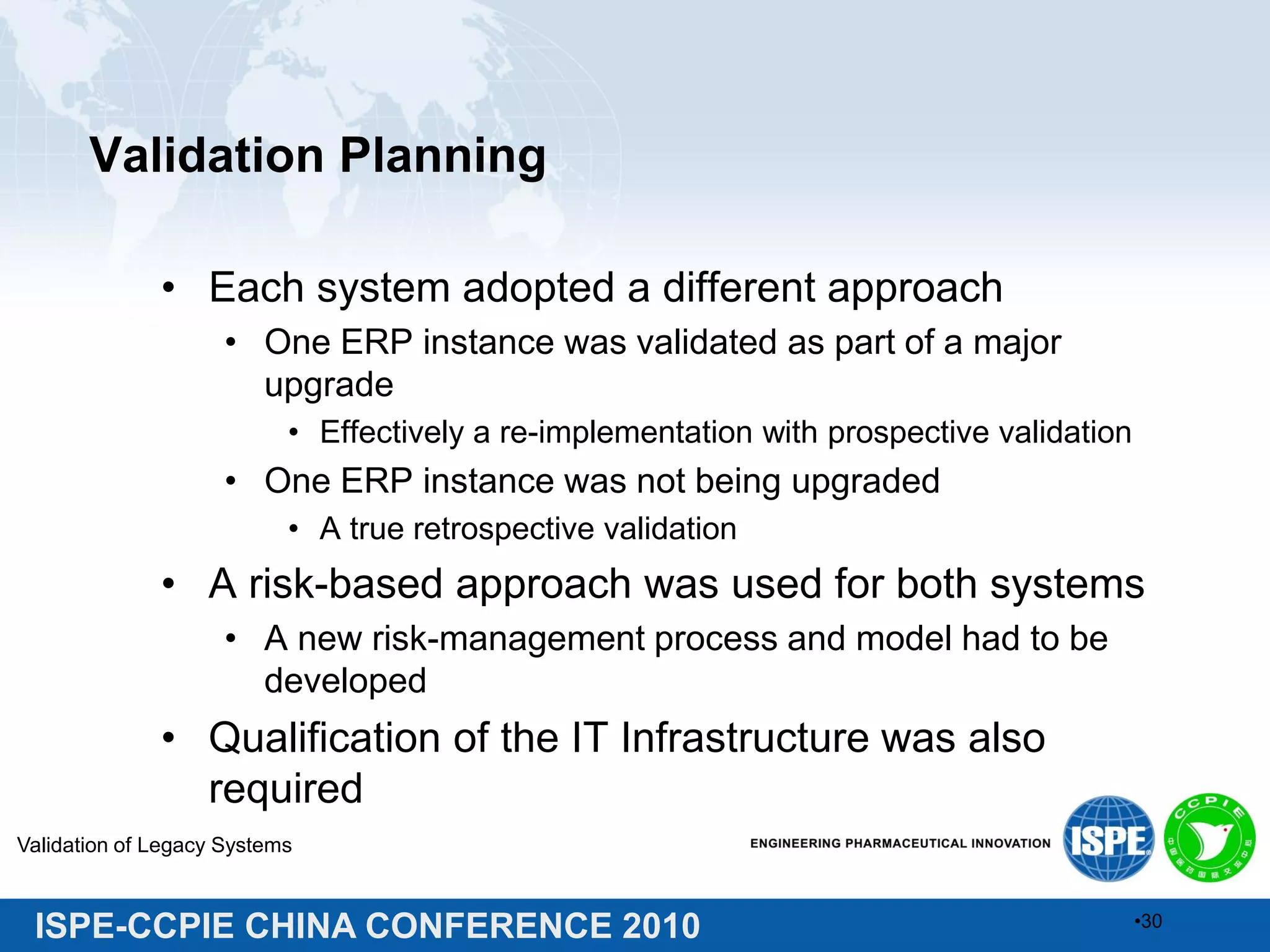 ISPE-CCPIE CHINA CONFERENCE 2010
Validation Planning
• Each system adopted a different approach
• One ERP instance was validated as part of a major
upgrade
• Effectively a re-implementation with prospective validation
• One ERP instance was not being upgraded
• A true retrospective validation
• A risk-based approach was used for both systems
• A new risk-management process and model had to be
developed
• Qualification of the IT Infrastructure was also
required
Validation of Legacy Systems
•30
 