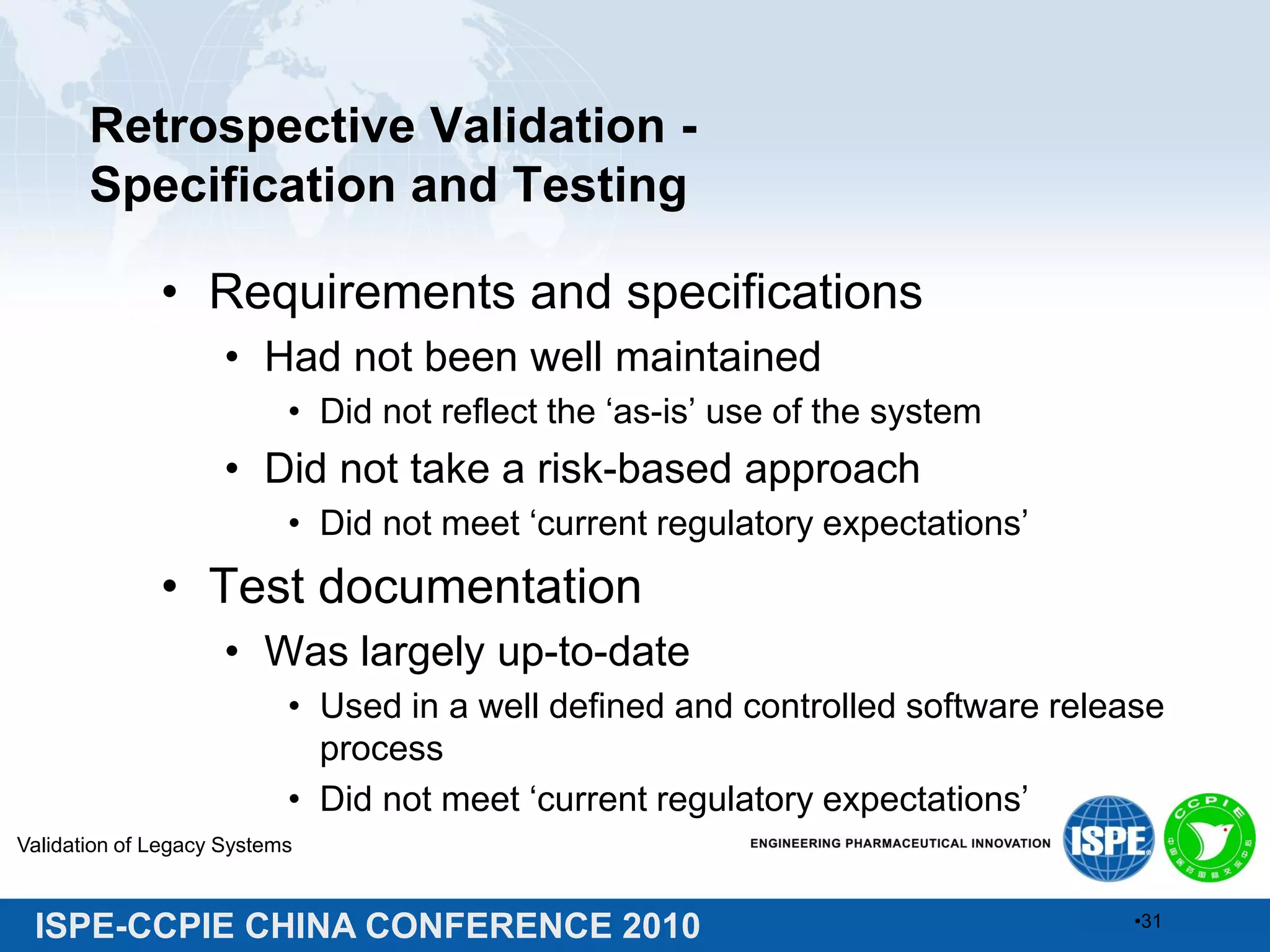ISPE-CCPIE CHINA CONFERENCE 2010
Retrospective Validation -
Specification and Testing
• Requirements and specifications
• Had not been well maintained
• Did not reflect the ‘as-is’ use of the system
• Did not take a risk-based approach
• Did not meet ‘current regulatory expectations’
• Test documentation
• Was largely up-to-date
• Used in a well defined and controlled software release
process
• Did not meet ‘current regulatory expectations’
Validation of Legacy Systems
•31
 