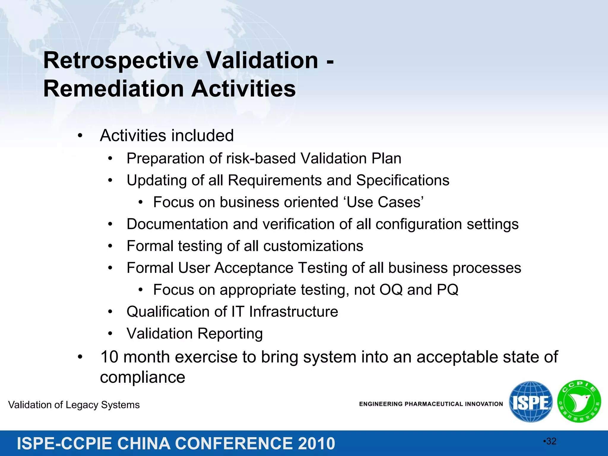 ISPE-CCPIE CHINA CONFERENCE 2010
Retrospective Validation -
Remediation Activities
• Activities included
• Preparation of risk-based Validation Plan
• Updating of all Requirements and Specifications
• Focus on business oriented ‘Use Cases’
• Documentation and verification of all configuration settings
• Formal testing of all customizations
• Formal User Acceptance Testing of all business processes
• Focus on appropriate testing, not OQ and PQ
• Qualification of IT Infrastructure
• Validation Reporting
• 10 month exercise to bring system into an acceptable state of
compliance
Validation of Legacy Systems
•32
 