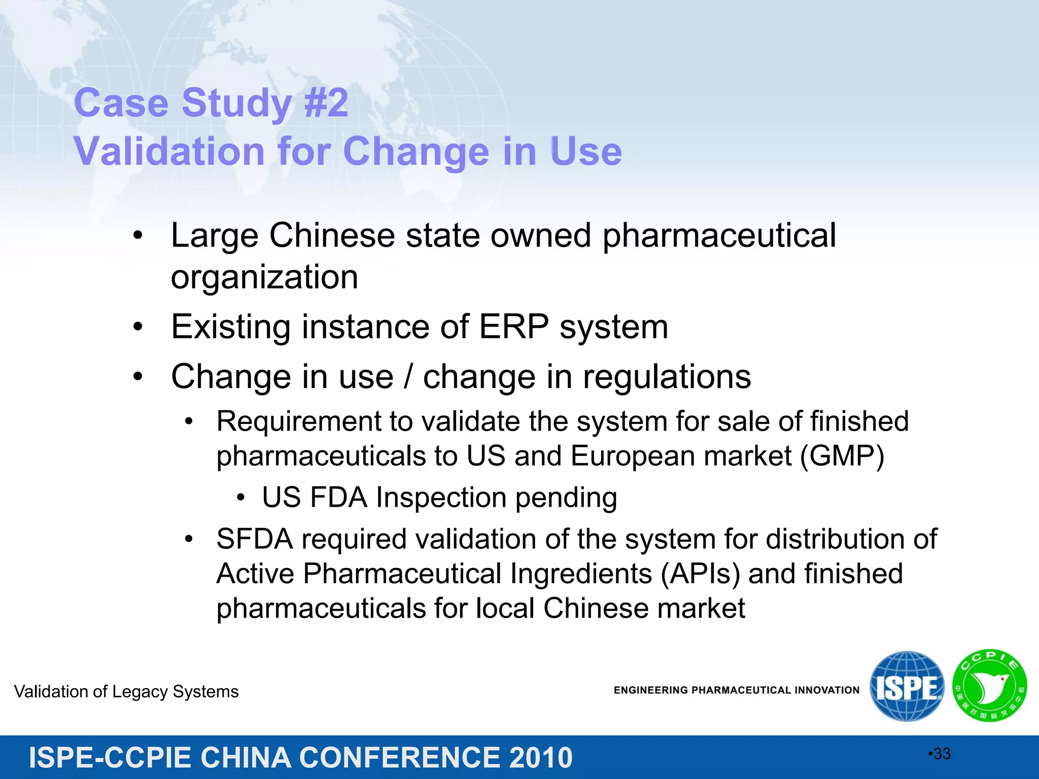 ISPE-CCPIE CHINA CONFERENCE 2010
Case Study #2
Validation for Change in Use
• Large Chinese state owned pharmaceutical
organization
• Existing instance of ERP system
• Change in use / change in regulations
• Requirement to validate the system for sale of finished
pharmaceuticals to US and European market (GMP)
• US FDA Inspection pending
• SFDA required validation of the system for distribution of
Active Pharmaceutical Ingredients (APIs) and finished
pharmaceuticals for local Chinese market
Validation of Legacy Systems
•33
 