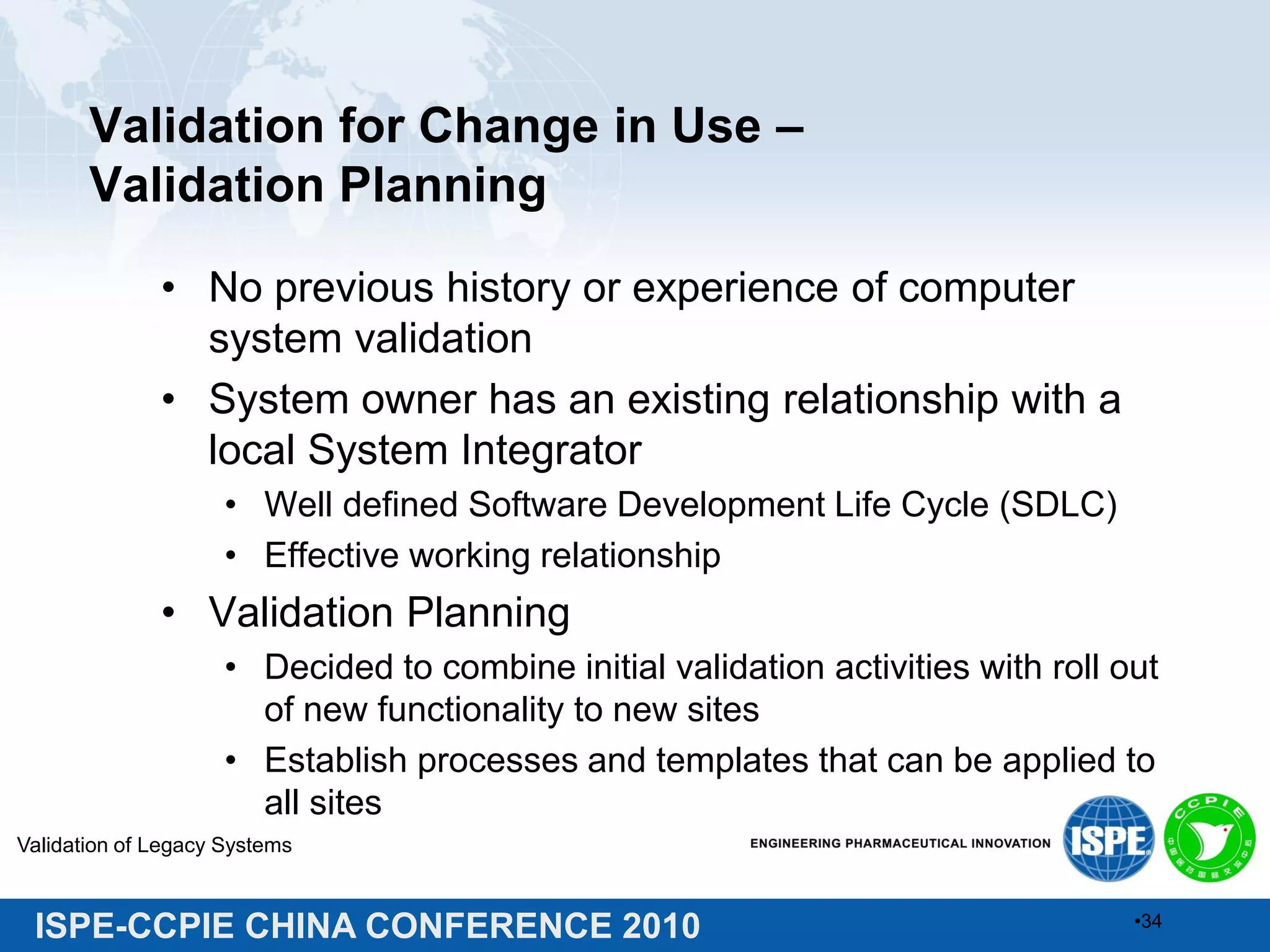ISPE-CCPIE CHINA CONFERENCE 2010
Validation for Change in Use –
Validation Planning
• No previous history or experience of computer
system validation
• System owner has an existing relationship with a
local System Integrator
• Well defined Software Development Life Cycle (SDLC)
• Effective working relationship
• Validation Planning
• Decided to combine initial validation activities with roll out
of new functionality to new sites
• Establish processes and templates that can be applied to
all sites
Validation of Legacy Systems
•34
 