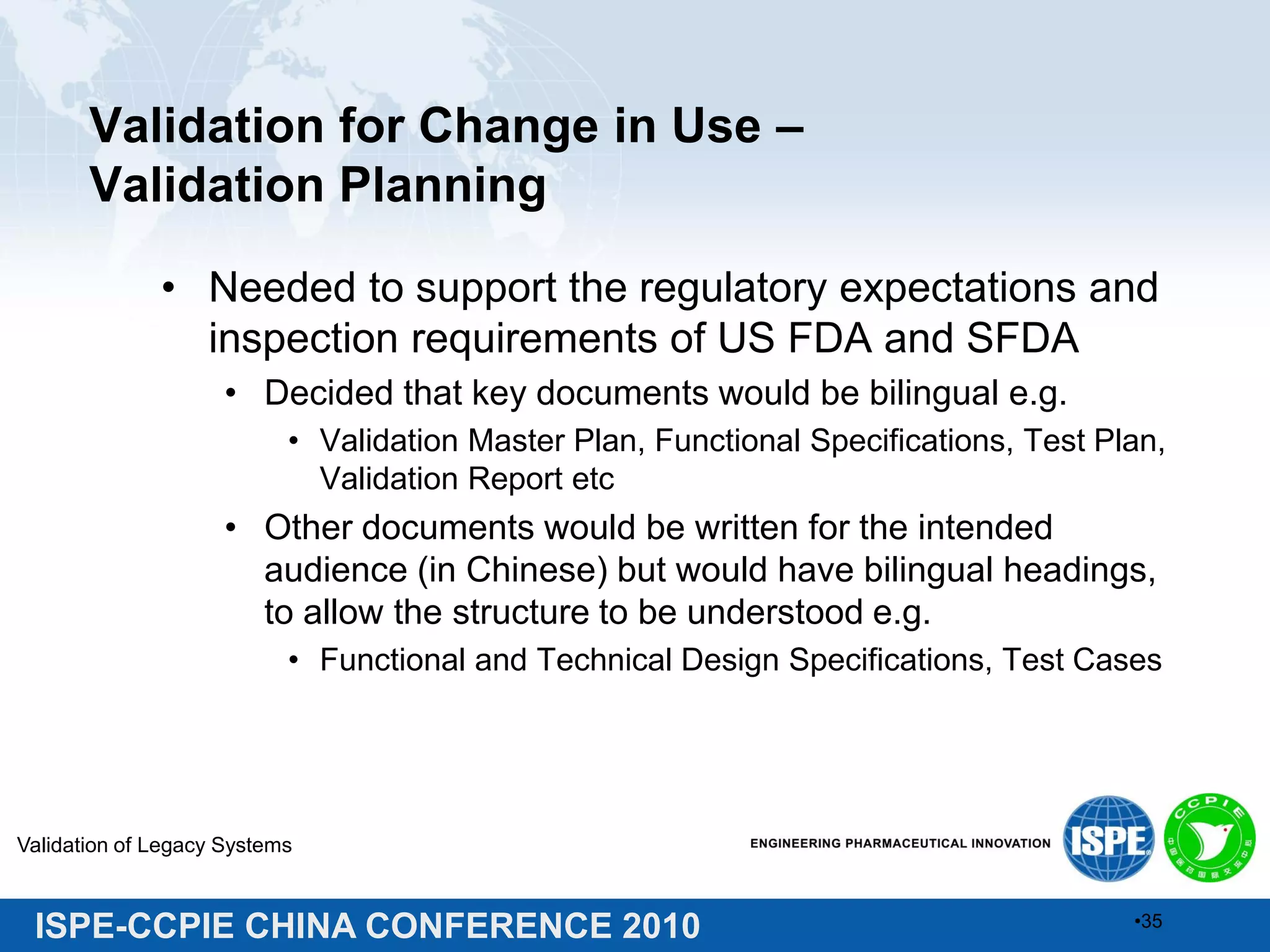 ISPE-CCPIE CHINA CONFERENCE 2010
Validation for Change in Use –
Validation Planning
• Needed to support the regulatory expectations and
inspection requirements of US FDA and SFDA
• Decided that key documents would be bilingual e.g.
• Validation Master Plan, Functional Specifications, Test Plan,
Validation Report etc
• Other documents would be written for the intended
audience (in Chinese) but would have bilingual headings,
to allow the structure to be understood e.g.
• Functional and Technical Design Specifications, Test Cases
Validation of Legacy Systems
•35
 
