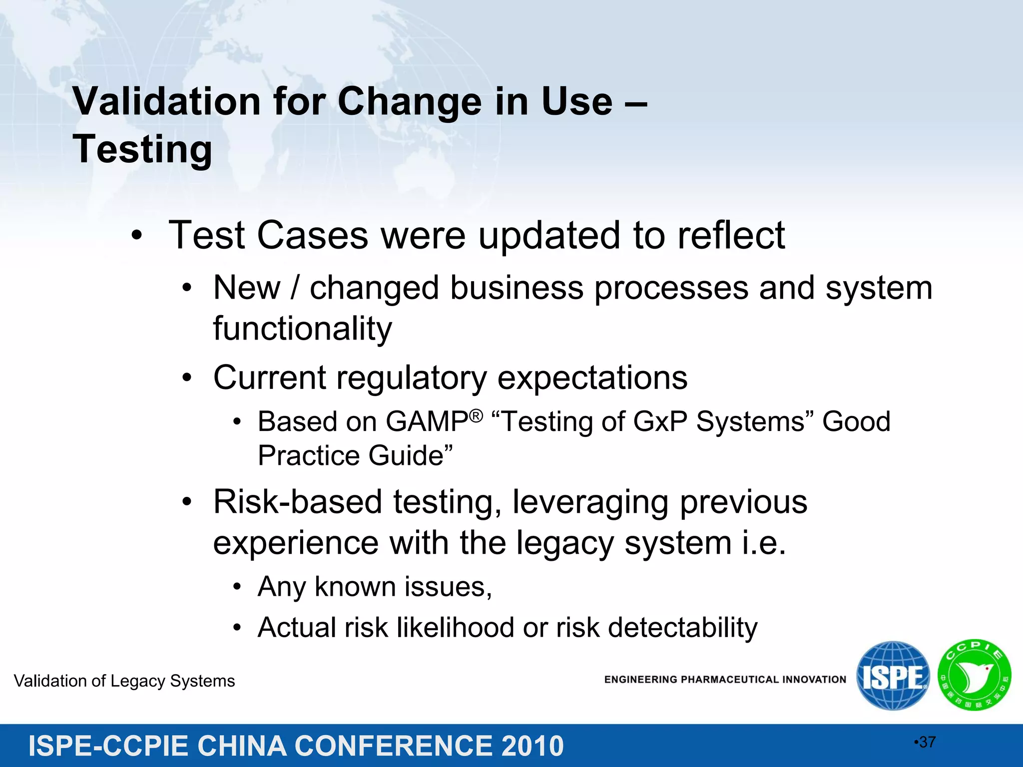 ISPE-CCPIE CHINA CONFERENCE 2010
Validation for Change in Use –
Testing
• Test Cases were updated to reflect
• New / changed business processes and system
functionality
• Current regulatory expectations
• Based on GAMP® “Testing of GxP Systems” Good
Practice Guide”
• Risk-based testing, leveraging previous
experience with the legacy system i.e.
• Any known issues,
• Actual risk likelihood or risk detectability
Validation of Legacy Systems
•37
 