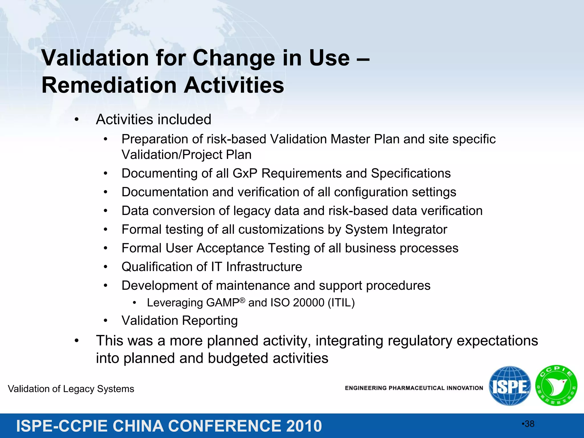 ISPE-CCPIE CHINA CONFERENCE 2010
Validation for Change in Use –
Remediation Activities
• Activities included
• Preparation of risk-based Validation Master Plan and site specific
Validation/Project Plan
• Documenting of all GxP Requirements and Specifications
• Documentation and verification of all configuration settings
• Data conversion of legacy data and risk-based data verification
• Formal testing of all customizations by System Integrator
• Formal User Acceptance Testing of all business processes
• Qualification of IT Infrastructure
• Development of maintenance and support procedures
• Leveraging GAMP® and ISO 20000 (ITIL)
• Validation Reporting
• This was a more planned activity, integrating regulatory expectations
into planned and budgeted activities
Validation of Legacy Systems
•38
 