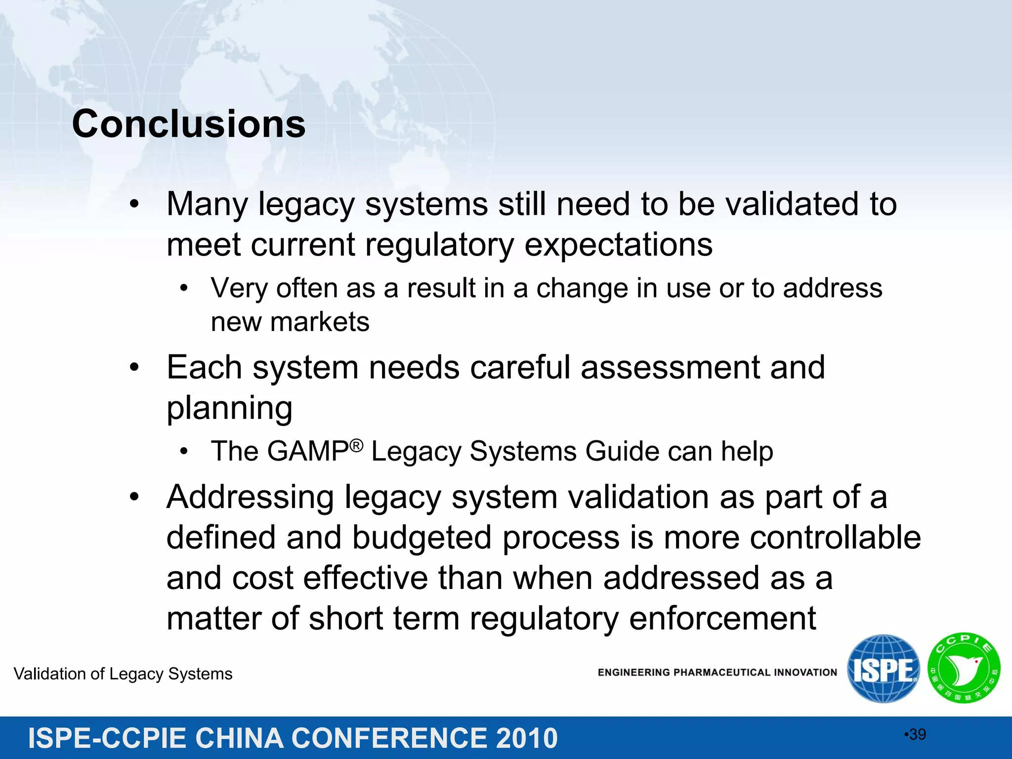ISPE-CCPIE CHINA CONFERENCE 2010
Conclusions
• Many legacy systems still need to be validated to
meet current regulatory expectations
• Very often as a result in a change in use or to address
new markets
• Each system needs careful assessment and
planning
• The GAMP® Legacy Systems Guide can help
• Addressing legacy system validation as part of a
defined and budgeted process is more controllable
and cost effective than when addressed as a
matter of short term regulatory enforcement
Validation of Legacy Systems
•39
 