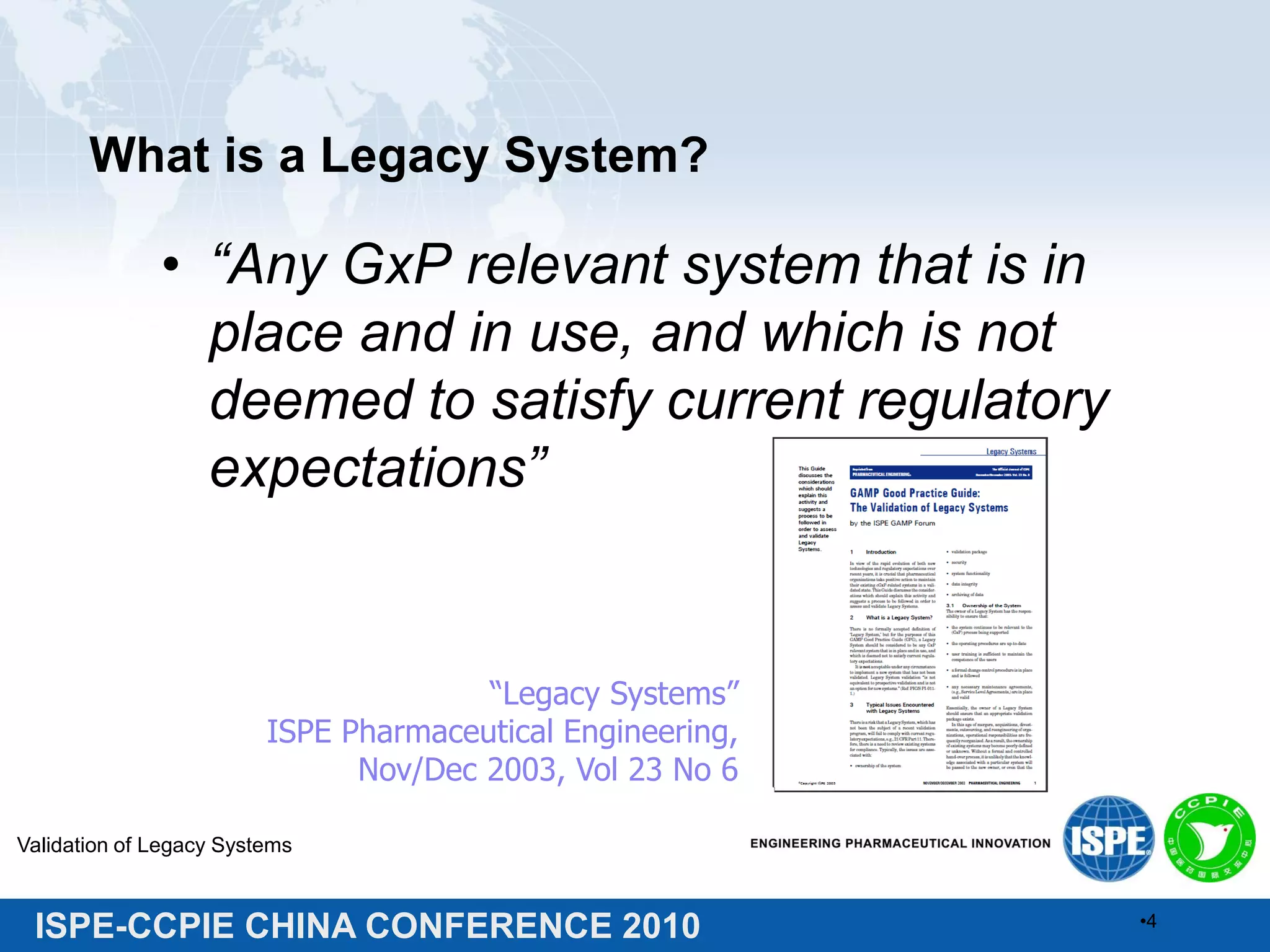ISPE-CCPIE CHINA CONFERENCE 2010
What is a Legacy System?
• “Any GxP relevant system that is in
place and in use, and which is not
deemed to satisfy current regulatory
expectations”
Validation of Legacy Systems
•4
“Legacy Systems”
ISPE Pharmaceutical Engineering,
Nov/Dec 2003, Vol 23 No 6
 