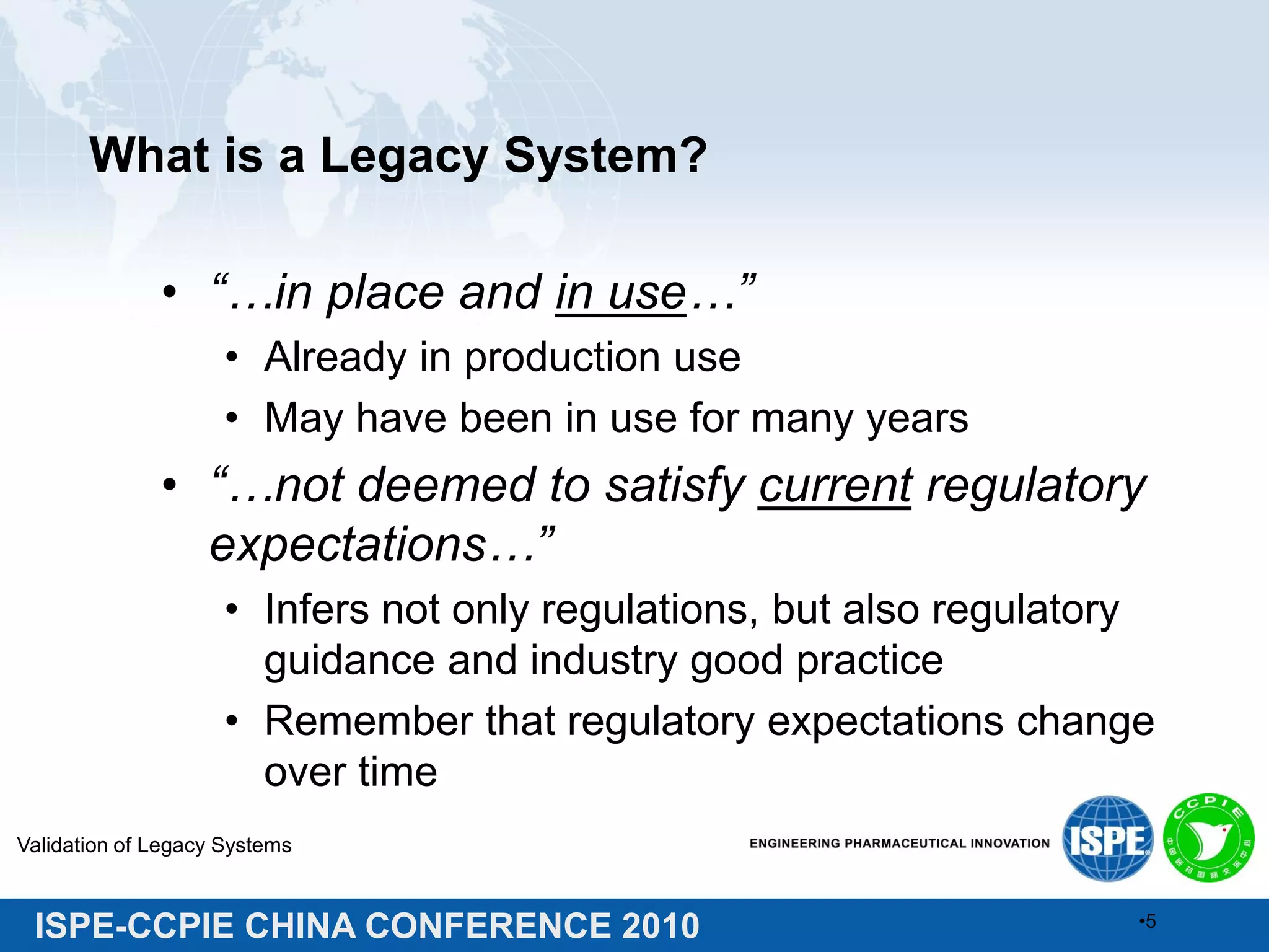 ISPE-CCPIE CHINA CONFERENCE 2010
What is a Legacy System?
• “…in place and in use…”
• Already in production use
• May have been in use for many years
• “…not deemed to satisfy current regulatory
expectations…”
• Infers not only regulations, but also regulatory
guidance and industry good practice
• Remember that regulatory expectations change
over time
Validation of Legacy Systems
•5
 