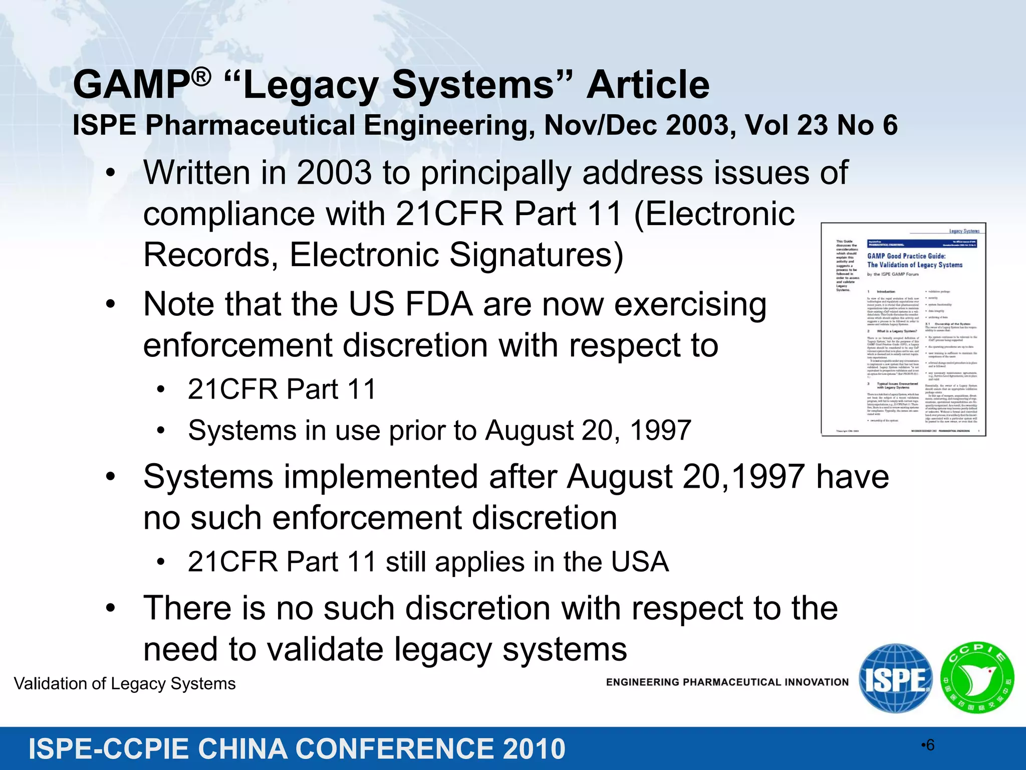ISPE-CCPIE CHINA CONFERENCE 2010
GAMP® “Legacy Systems” Article
ISPE Pharmaceutical Engineering, Nov/Dec 2003, Vol 23 No 6
• Written in 2003 to principally address issues of
compliance with 21CFR Part 11 (Electronic
Records, Electronic Signatures)
• Note that the US FDA are now exercising
enforcement discretion with respect to
• 21CFR Part 11
• Systems in use prior to August 20, 1997
• Systems implemented after August 20,1997 have
no such enforcement discretion
• 21CFR Part 11 still applies in the USA
• There is no such discretion with respect to the
need to validate legacy systems
Validation of Legacy Systems
•6
 