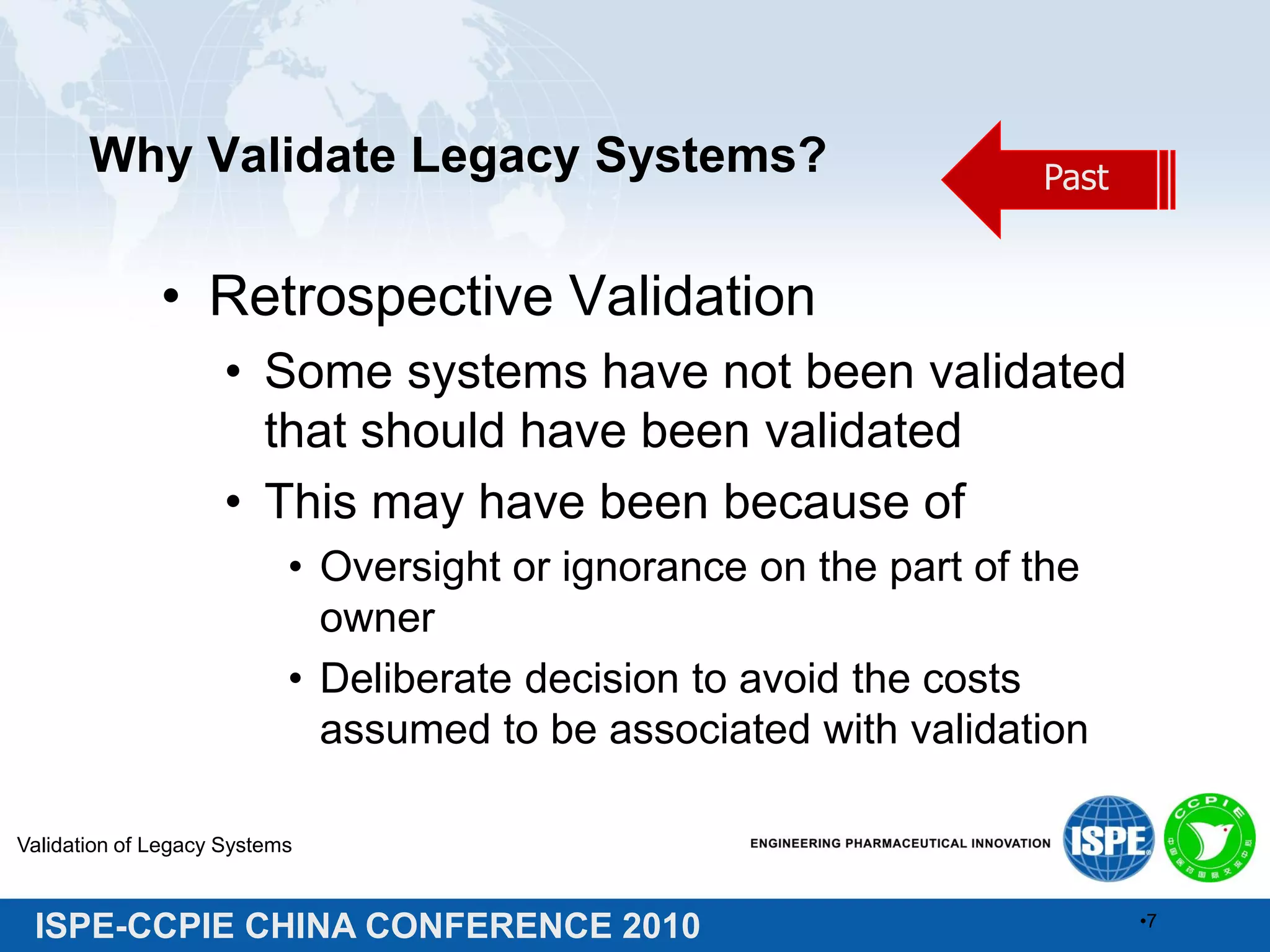 ISPE-CCPIE CHINA CONFERENCE 2010
Why Validate Legacy Systems?
• Retrospective Validation
• Some systems have not been validated
that should have been validated
• This may have been because of
• Oversight or ignorance on the part of the
owner
• Deliberate decision to avoid the costs
assumed to be associated with validation
Validation of Legacy Systems
•7
Past
 