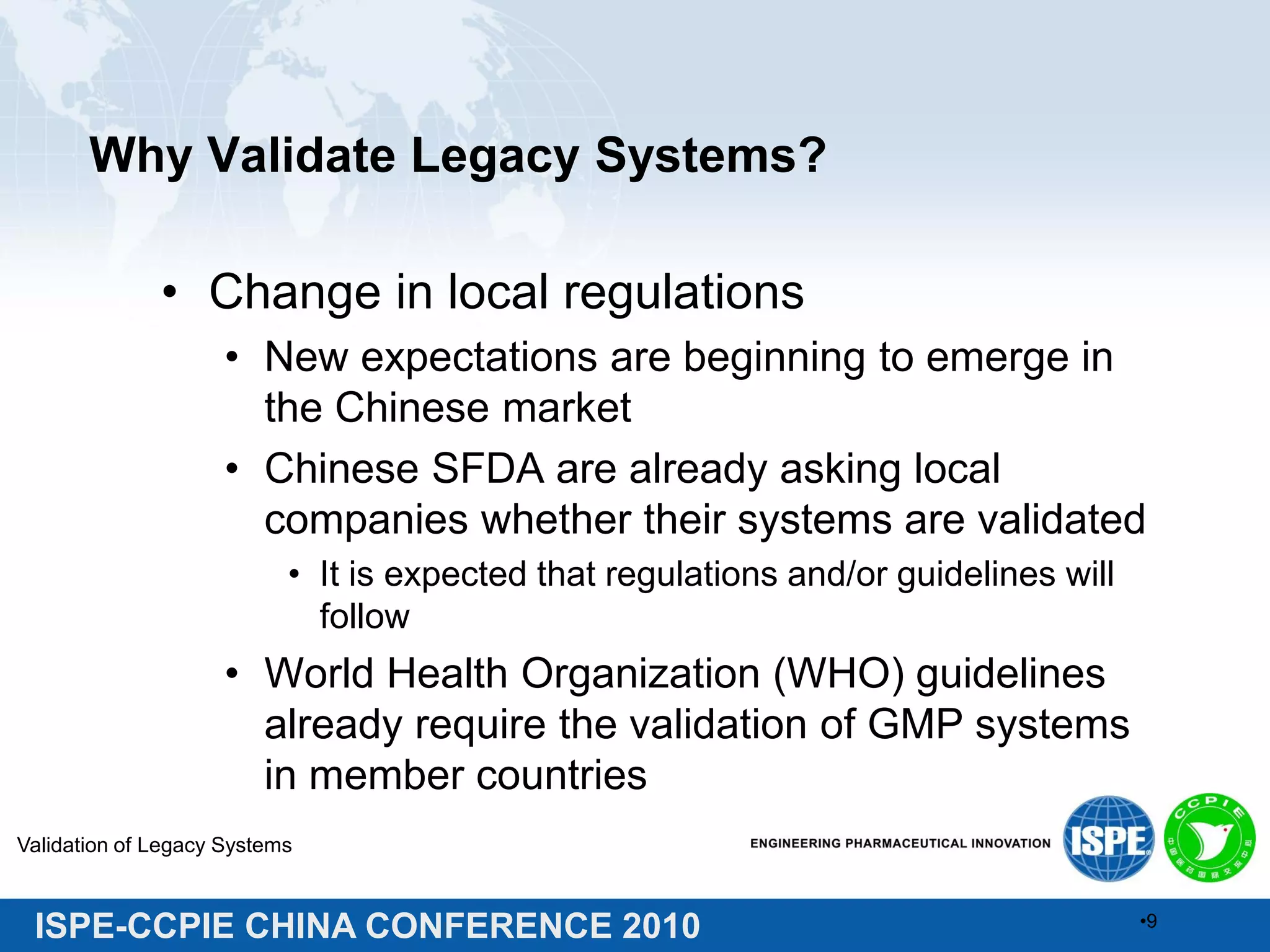 ISPE-CCPIE CHINA CONFERENCE 2010
Why Validate Legacy Systems?
• Change in local regulations
• New expectations are beginning to emerge in
the Chinese market
• Chinese SFDA are already asking local
companies whether their systems are validated
• It is expected that regulations and/or guidelines will
follow
• World Health Organization (WHO) guidelines
already require the validation of GMP systems
in member countries
Validation of Legacy Systems
•9
 
