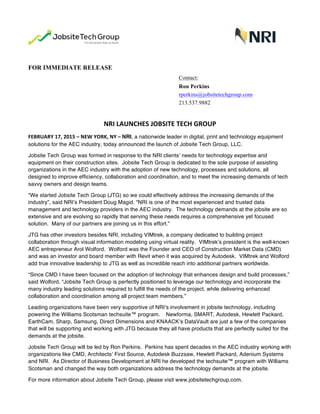  
FOR IMMEDIATE RELEASE
Contact:
Ron Perkins
rperkins@jobsitetechgroup.com
213.537.9882
	
  
NRI	
  LAUNCHES	
  JOBSITE	
  TECH	
  GROUP	
  
FEBRUARY	
  17,	
  2015	
  –	
  NEW	
  YORK,	
  NY	
  –	
  NRI, a nationwide leader in digital, print and technology equipment
solutions for the AEC industry, today announced the launch of Jobsite Tech Group, LLC.
Jobsite Tech Group was formed in response to the NRI clients’ needs for technology expertise and
equipment on their construction sites. Jobsite Tech Group is dedicated to the sole purpose of assisting
organizations in the AEC industry with the adoption of new technology, processes and solutions, all
designed to improve efficiency, collaboration and coordination, and to meet the increasing demands of tech
savvy owners and design teams.
“We started Jobsite Tech Group (JTG) so we could effectively address the increasing demands of the
industry”, said NRI’s President Doug Magid. “NRI is one of the most experienced and trusted data
management and technology providers in the AEC industry. The technology demands at the jobsite are so
extensive and are evolving so rapidly that serving these needs requires a comprehensive yet focused
solution. Many of our partners are joining us in this effort.”
JTG has other investors besides NRI, including VIMtrek, a company dedicated to building project
collaboration through visual information modeling using virtual reality. VIMtrek’s president is the well-known
AEC entrepreneur Arol Wolford. Wolford was the Founder and CEO of Construction Market Data (CMD)
and was an investor and board member with Revit when it was acquired by Autodesk. VIMtrek and Wolford
add true innovative leadership to JTG as well as incredible reach into additional partners worldwide.
“Since CMD I have been focused on the adoption of technology that enhances design and build processes,”
said Wolford. “Jobsite Tech Group is perfectly positioned to leverage our technology and incorporate the
many industry leading solutions required to fulfill the needs of the project, while delivering enhanced
collaboration and coordination among all project team members.”
Leading organizations have been very supportive of NRI’s involvement in jobsite technology, including
powering the Williams Scotsman techsuite™ program. Newforma, SMART, Autodesk, Hewlett Packard,
EarthCam, Sharp, Samsung, Direct Dimensions and KNAACK’s DataVault are just a few of the companies
that will be supporting and working with JTG because they all have products that are perfectly suited for the
demands at the jobsite.
Jobsite Tech Group will be led by Ron Perkins. Perkins has spent decades in the AEC industry working with
organizations like CMD, Architects’ First Source, Autodesk Buzzsaw, Hewlett Packard, Adenium Systems
and NRI. As Director of Business Development at NRI he developed the techsuite™ program with Williams
Scotsman and changed the way both organizations address the technology demands at the jobsite.
For more information about Jobsite Tech Group, please visit www.jobsitetechgroup.com.
 